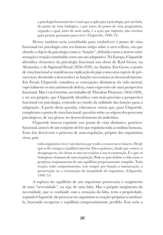 247
a psicologia funcional não é mais que a aplicação à psicologia, por um lado,
do ponto de vista biológico, e por outro do ponto de vista pragmatista,
segundo o qual, antes de mais nada, é a ação que importa: não vivemos
para pensar, pensamos para viver. (Claparède, 1940: 23)
Dewey também teria contribuído para estabelecer o ponto de vista
funcional em psicologia com seu famoso artigo sobre o arco reflexo, em que
aborda o objeto da psicologia como a “função”, definida como a síntese entre
sensação e reação constituída como um ato adaptativo. Na Europa, Claparède
identifica elementos da psicologia funcional nas obras de Karl Groos, na
Alemanha, e de Sigmund Freud (1856-1939), na Áustria. Em Groos, o ponto
de vista funcional se manifesta na explicação do jogo como uma espécie de pré-
exercício, destinado a desenvolver as funções necessárias ao desenvolvimento.
Em Freud, Claparède considera as concepções dinâmicas da vida mental,
especialmente os mecanismos de defesa, como expressões de uma perspectiva
funcional. Mas é em Genebra, no trabalho de Théodore Flournoy (1854-1920),
e no seu próprio, que Claparède identifica com mais precisão a perspectiva
funcional em psicologia, centrada no estudo da utilidade das funções para a
adaptação. A partir dessa questão, colocam-se outras que, para Claparède,
completam o ponto de vista funcional: questões sobre as origens dos processos
psicológicos, de sua gênese no desenvolvimento do indivíduo.
Claparède buscou exprimir esse ponto de vista dinâmico, genético-
funcional, através de um conjunto de leis que regularia toda a conduta humana.
Essas leis descrevem o processo de auto-regulação, próprio dos organismos
vivos, pois
todo organismo vivo é um sistema que tende a conservar-se intacto. Desde
que se lhe rompa o equilíbrio interior (físico-químico), desde que comece a
desagregar-se, ele efetua os atos necessários à sua reconstrução. É o que os
biologistas chamam de auto-regulação. Pode-se pois definir a vida como o
perpétuo reajustamento de um equilíbrio perpetuamente rompido. Toda
reação, todo comportamento, tem sempre por função a manutenção, a
preservação ou a restauração da integridade do organismo. (Claparède,
1940: 55)
A ruptura do equilíbrio de um organismo provocaria o surgimento
de uma “necessidade”, ou seja, de uma falta. Mas o próprio surgimento da
necessidade, que se confunde com a sensação da falta, teria a propriedade,
segundo Claparède, de provocar no organismo as reações próprias a satisfazê-
la, buscando recuperar o equilíbrio temporariamente perdido. Esta seria a
 