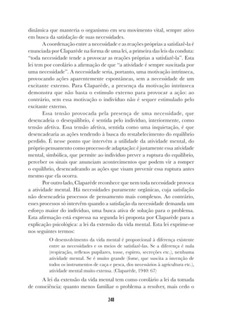 248
dinâmica que manteria o organismo em seu movimento vital, sempre ativo
em busca da satisfação de suas necessidades.
A coordenação entre a necessidade e as reações próprias a satisfazê-la é
enunciada por Claparède na forma de uma lei, a primeira das leis da conduta:
“toda necessidade tende a provocar as reações próprias a satisfazê-la”. Esta
lei tem por corolário a afirmação de que “a atividade é sempre suscitada por
uma necessidade”. A necessidade seria, portanto, uma motivação intrínseca,
provocando ações aparentemente espontâneas, sem a necessidade de um
excitante externo. Para Claparède, a presença da motivação intrínseca
demonstra que não basta o estímulo externo para provocar a ação: ao
contrário, sem essa motivação o indivíduo não é sequer estimulado pelo
excitante externo.
Essa tensão provocada pela presença de uma necessidade, que
desencadeia o desequilíbrio, é sentida pelo indivíduo, interiormente, como
tensão afetiva. Essa tensão afetiva, sentida como uma inquietação, é que
desencadearia as ações tendendo à busca do restabelecimento do equilíbrio
perdido. É nesse ponto que intervém a utilidade da atividade mental, do
próprio pensamento como processo de adaptação: é justamente essa atividade
mental, simbólica, que permite ao indivíduo prever a ruptura do equilíbrio,
perceber os sinais que anunciam acontecimentos que podem vir a romper
o equilíbrio, desencadeando as ações que visam prevenir essa ruptura antes
mesmo que ela ocorra.
Por outro lado, Claparède reconhece que nem toda necessidade provoca
a atividade mental. Há necessidades puramente orgânicas, cuja satisfação
não desencadeia processos de pensamento mais complexos. Ao contrário,
esses processos só intervêm quando a satisfação da necessidade demanda um
esforço maior do indivíduo, uma busca ativa de solução para o problema.
Esta afirmação está expressa na segunda lei proposta por Claparède para a
explicação psicológica: a lei da extensão da vida mental. Esta lei exprime-se
nos seguintes termos:
O desenvolvimento da vida mental é proporcional à diferença existente
entre as necessidades e os meios de satisfazê-las. Se a diferença é nula
(respiração, reflexos pupilares, tosse, espirro, secreções etc.), nenhuma
atividade mental. Se é muito grande (fome, que suscita a invenção de
todos os instrumentos de caça e pesca, dos necessários à agricultura etc.),
atividade mental muito extensa. (Claparède, 1940: 67)
A lei da extensão da vida mental tem como corolário a lei da tomada
de consciência: quanto menos familiar o problema a resolver, mais cedo o
 