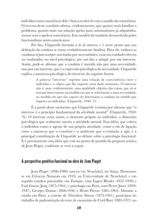 249
indivíduo toma consciência dele e busca resolvê-lo com o auxílio da consciência.
O reverso desse corolário afirma, evidentemente, que quanto mais familiar o
problema, quanto mais sua solução apelar para automatismos já adquiridos,
menor será o apelo à consciência. Esse modelo foi também desenvolvido pelos
funcionalistas norte-americanos.
Por fim, Claparède formula a lei do interesse, e é neste ponto que sua
definição da conduta se torna verdadeiramente finalista. Para ele, embora as
condutas sejam sempre suscitadas por necessidades, essas necessidades devem
ser traduzidas, no nível psicológico, por um fim a atingir, por um interesse.
Assim, pode-se afirmar que a conduta é movida não por uma necessidade,
mas por um interesse, que é a expressão psicológica da necessidade. Claparède
explica a natureza psicológica do interesse da seguinte forma:
A palavra “interesse” exprime uma relação de conveniência entre o
indivíduo e o objeto que lhe importa num dado momento. O interesse
não é, pois, evidentemente, uma qualidade objetiva das coisas, que só se
tornam interessantes na medida em que se relacionam a uma necessidade,
na medida em que são capazes de determinar a conduta no sentido que
importa ao indivíduo. (Claparède, 1940: 75)
É a partir desse raciocínio que Claparède termina por afirmar que “o
interesse é o princípio fundamental da atividade mental” (Claparède, 1940:
76). O interesse seria, assim, o elemento próprio ao indivíduo, a dimensão
psicológica que realmente suscita a atividade mental. Esta idéia, que coloca
o indivíduo como o agente de sua própria atividade, como o elo de ligação
entre a natureza que o constitui e o ambiente que o estimula a agir, é a
principal contribuição de Claparède ao debate sobre a psicologia funcional.
E é precisamente esta idéia que está no ponto de partida da proposta teórica
de Jean Piaget, conforme se verá a seguir.
A perspectiva genético-funcional na obra de Jean Piaget
Jean Piaget (1896-1980) nasceu em Neuchâtel, na Suíça. Doutorou-
se em Ciências Naturais em 1918, na Universidade de Neuchâtel, e em
seguida estudou psicanálise em Zurique, com Eugen Bleuler (1857-1939) e
Carl Gustav Jung (1875-1961), e psicologia em Paris, com Pierre Janet (1859-
1947), Georges Dumas (1866-1946) e Henri Piéron (1881-1964). Durante a
estada em Paris, a convite de Théodore Simon (1873-1961), participou do
trabalho de padronização do teste de raciocínio de Cyril Burt (1883-1971) no
 