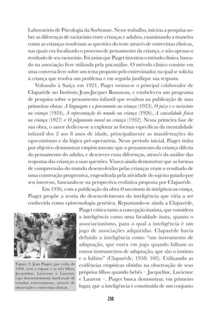 250
Laboratório de Psicologia da Sorbonne. Nesse trabalho, iniciou a pesquisa so-
bre as diferenças de raciocínio entre crianças e adultos, examinando a maneira
como as crianças resolviam as questões do teste através de entrevistas clínicas,
nas quais era focalizado o processo de pensamento da criança, e não apenas o
resultado de seu raciocínio. Foi assim que Piaget inventou o método clínico, basea-
do na associação livre utilizada pela psicanálise. O método clínico consiste em
uma conversa livre sobre um tema proposto pelo entrevistador, na qual se solicita
à criança que resolva um problema e em seguida justifique sua resposta.
Voltando à Suíça em 1921, Piaget tornou-se o principal colaborador de
Claparède no Instituto Jean-Jacques Rousseau, e estabeleceu um programa
de pesquisa sobre o pensamento infantil que resultou na publicação de suas
primeiras obras: A linguagem e o pensamento na criança (1923), O juízo e o raciocínio
na criança (1924), A representação do mundo na criança (1926), A causalidade física
na criança (1927) e O julgamento moral na criança (1932). Nessa primeira fase de
sua obra, o autor dedicou-se a explorar as formas específicas da mentalidade
infantil dos 2 aos 8 anos de idade, principalmente as manifestações do
egocentrismo e da lógica pré-operatória. Nesse período inicial, Piaget tinha
por objetivo demonstrar empiricamente que o pensamento da criança diferia
do pensamento do adulto, e descrever essas diferenças, através da análise das
respostas das crianças a suas questões. Visava ainda demonstrar que as formas
de compreensão do mundo desenvolvidas pelas crianças eram o resultado de
uma construção progressiva, engendrada pela atividade do sujeito guiado por
seu interesse, baseando-se na perspectiva evolutiva proposta por Claparède.
Em 1936, com a publicação da obra O nascimento da inteligência na criança,
Piaget propõe a teoria do desenvolvimento da inteligência que viria a ser
conhecida como epistemologia genética. Reportando-se ainda a Claparède,
Piaget critica tanto a concepção inatista, que considera
a inteligência como uma faculdade inata, quanto o
associacionismo, para o qual a inteligência é um
jogo de associações adquiridas. Claparède havia
definido a inteligência como “um instrumento de
adaptação, que entra em jogo quando falham os
outros instrumentos de adaptação, que são o instinto
e o hábito” (Claparède, 1958: 103). Utilizando as
evidências empíricas obtidas na observação de seus
próprios filhos quando bebês – Jacqueline, Lucienne
e Laurent –, Piaget busca demonstrar, em primeiro
lugar, que a inteligência é constituída de um conjunto
Figura 2: Jean Piaget, por volta de
1930, com a esposa e os três filhos,
Jacqueline, Lucienne e Laurent,
cujo desenvolvimento intelectual ele
estudou extensamente, através de
observações e entrevistas clínicas.
 