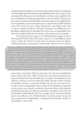 25
enquanto unidades políticas a serem destacadas e diferenciadas no conjunto da
sociedade. Quando se fala de história da individualização, não se nega, é claro,
a percepção das diferenças entre os indivíduos concretos, mas a experiência de
que os indivíduos são ao mesmo tempo fonte e alvo dos poderes. Tal processo,
que conduz à existência dos indivíduos ao mesmo tempo na sua singularidade e
na sua igualdade, é crucial, não apenas para a compreensão do individualismo
como valor social, mas para o lugar especial que a psicologia ocupa entre
os saberes e práticas modernos. Destaque não apenas na medida em que a
psicologia singularizaria os indivíduos de acordo com suas capacidades, mas
operaria no duplo sentido de incrementar a sua autonomia e seu controle.
A nossa história desse processo de individualização poderia se fiar na
observação de Norbert Elias (1994), para o qual até o século XIII não existia
sequer a noção de INDIVÍDUO. Como vimos no primeiro item, nas cidades-
estado (polis) gregas, a autonomia, o autocontrole e governo de si se colocam
como valores norteadores. Haveria aqui uma certa valoração do indivíduo?
Como esclarece Foucault (1984), essa busca de autonomia visa garantir que
o governo da polis não seja dominado por um tirano (como bárbaros, ou as
mulheres, crianças, escravos no âmbito da cidade). Ela não se refere, contudo,
ao indivíduo: busca-se a autonomia da polis, não para si, mas através de si.
A vida comum na Antiguidade clássica, longe de ser facilmente comparável
à nossa, parece-nos bastante paradoxal, mantendo distanciadas algumas
experiências que para nós estão necessariamente acopladas, como a de uma
interioridade individualizada. Pois há na antiga Grécia uma interioridade,
porém não reflexiva e não individualizada. Ao mesmo tempo em que há
uma experiência de singularidade, completamente destituída, porém, de
interioridade e valor social.
Existe, para exemplificar isso, uma bela citação de Friedrich Nietzsche que ilustra essa ausência de valor sobre o
INDIVÍDUO durante um longo período da nossa história: “Nos tempos mais longos e remotos da humanidade, o remorso
era inteiramente diverso do que é hoje. Hoje em dia alguém se sente responsável tão-só por aquilo que quer e faz, e tem
orgulho de si mesmo: todos os nossos mestres do direito partem desse amor-próprio e prazer consigo de cada indivíduo, como
se desde sempre se originasse daí a fonte do direito. Durante o mais longo período da humanidade, no entanto, não havia
nada mais aterrador do que sentir-se particular. Estar só, sentir particularmente, não obedecer nem mandar, ter significado
como indivíduo – naquele tempo isso não era prazer, mas um castigo; a pessoa era condenada a “ser indivíduo”. A liberdade
de pensamento era o mal-estar em si. Enquanto nós sentimos a lei e a integração como perda, sentia-se o egoísmo como
algo doloroso, como verdadeira desgraça. Ser si próprio, estimar-se conforme uma medida e um peso próprios – era algo
que ofendia o gosto. Um pendor para isso era tido por loucura; pois à solidão estavam associados toda miséria e todo medo.
Naquele tempo, o “livre-arbítrio” era vizinho imediato da má-consciência: e quanto mais se agia de forma não livre, quanto
mais transparecia no ato o instinto de rebanho, em vez do senso pessoal, tanto mais moral a pessoa se avaliava. Tudo o que
prejudicasse o rebanho, tivesse o indivíduo desejado ou não, dava remorsos ao indivíduo – e também a seu vizinho, e mesmo
ao rebanho todo! Foi nisso, mais que tudo, que nós mudamos. (Nietzsche, 1882: 142-143)
 