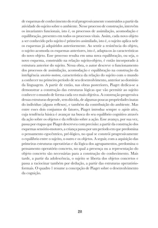 251
de esquemas de conhecimento do real progressivamente construídos a partir da
atividade do sujeito sobre o ambiente. Nesse processo de construção, intervêm
os invariantes funcionais, isto é, os processos de assimilação, acomodação e
equilibração, presentes em todos os processos vitais. Assim, cada novo objeto
a ser conhecido pelo sujeito é primeiro assimilado, isto é, o sujeito aplica nele
os esquemas já adquiridos anteriormente. Ao sentir a resistência do objeto,
o sujeito acomoda os esquemas anteriores, isto é, adapta-os às características
do novo objeto. Esse processo resulta em uma nova equilibração, ou seja, o
novo esquema, construído na relação sujeito-objeto, é então incorporado à
estrutura anterior do sujeito. Nessa obra, o autor descreve o funcionamento
dos processos de assimilação, acomodação e equilibração na construção da
inteligência sensório-motora, característica da relação do sujeito com o mundo
a conhecer no primeiro período de seu desenvolvimento, anterior ao domínio
da linguagem. A partir de então, nas obras posteriores, Piaget dedica-se a
demonstrar a construção das estruturas lógicas que vão permitir ao sujeito
conhecer o mundo de forma cada vez mais objetiva. A construção progressiva
dessas estruturas depende, sem dúvida, de algumas poucas propriedades inatas
do indivíduo (alguns reflexos), e também da contribuição do ambiente. Mas
entre esses dois conjuntos de fatores, Piaget introduz sempre o sujeito ativo,
cuja tendência básica é avançar na busca do seu equilíbrio cognitivo através
da ação sobre os objetos e da reflexão sobre a ação. Esse avanço, por sua vez,
passa por etapas que Piaget descreveu com precisão: a partir da construção dos
esquemas sensório-motores, a criança passa por um período em que predomina
o pensamento egocêntrico, pré-lógico, no qual se constrói progressivamente
o equilíbrio entre o sujeito, o outro e os objetos. A seguir, com a aquisição das
primeiras estruturas operatórias e da lógica dos agrupamentos, predomina o
pensamento operatório concreto, no qual a presença ou a representação do
objeto concreto são necessárias para a construção do conhecimento. Mais
tarde, a partir da adolescência, o sujeito se liberta dos objetos concretos e
passa a raciocinar também por dedução, a partir das estruturas operatório-
formais. O quadro 1 resume a concepção de Piaget sobre o desenvolvimento
da cognição.
 