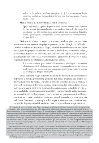 253
as leis da dedução se impõem ao espírito. […] É portanto dessa dupla
natureza, biológica e lógica, da inteligência que devemos partir. (Piaget,
1998: 11-12)
Mais à frente, no mesmo texto, o autor completa:
Que a lógica seja o espelho do pensamento, e não o inverso, este é o ponto
de vista ao qual fomos conduzidos pelo estudo da formação das operações
na criança. […] Isto significa dizer que a lógica é uma axiomática da razão,
sendo a psicologia da inteligência a ciência experimental correspondente.
(Piaget, 1998: 43)
O desenvolvimento da lógica, por sua vez, tendo origem nos processos
sensório-motores, decorre do próprio processo de socialização do indivíduo.
Desde o nascimento, reconhece Piaget, o indivíduo está imerso em um meio
social, que lhe propõe problemas, tal qual o meio físico. Ao mesmo tempo,
a sociedade fornece ao indivíduo um “sistema de signos já construído”,
modificando-lhe sem cessar o pensamento, propondo-lhe valores e uma
seqüência infinita de obrigações. Assim, para o autor,
É portanto evidente que a vida social transforma a inteligência através do
triplo intermediário da linguagem (signos), do conteúdo das trocas (valores
intelectuais) e de regras impostas ao pensamento (normas coletivas lógicas
ou pré-lógicas). (Piaget, 1998: 209)
Desta maneira Piaget submete a análise do desenvolvimento social do
indivíduo à mesma perspectiva genético-funcional utilizada na análise do
desenvolvimento da razão. Durante o período sensório-motor, a criança é
objeto de múltiplas influências sociais, proporcionadas pelos adultos que a
nutrem, acariciam, protegem, desafiam. Mas, do ponto de vista do bebê, não se
pode ainda falar em distinção entre meio físico e meio social. Já na fase posterior
ao aparecimento da linguagem, com o acesso ao pensamento simbólico e
intuitivo, as relações sociais se destacam, transformando o pensamento do
indivíduo. Ao mesmo tempo que se lhe impõe todo o sistema conceitual que
constitui a linguagem social, a criança deve reconstruí-lo em seu pensamento,
O conceito de EGOCENTRISMO, para Piaget, designa a tendência do sujeito a centrar-se sobre a sua própria
atividade, sobre seus próprios interesses, sobre a percepção subjetiva da coisas, por oposição à descentração da ação e
do pensamento que ocorre quando há alternância de centrações sobre a atividade própria e sobre seus efeitos no ambiente,
conduzindo progressivamente à conquista da objetividade e à coordenação dos pontos de vista do eu e do outro. O ponto de
vista egocêntrico (= centrado no eu) traduz-se em uma indiferenciação entre o eu e o mundo exterior, expressa nas formas de
pensamento intuitivo que encontramos nas crianças na fase pré-operatória: o animismo (acreditar que os objetos inanimados
têm intenções, como os seres humanos), o artificialismo (acreditar que todas as coisas são fabricadas pelos seres humanos)
ou o realismo (tomar a própria perspectiva como absoluta, negando a relatividade dos pontos de vista) (cf. Montangero e
Maurice-Naville, 1998).
O conceito de IRREVERSIBILIDADE, para Piaget, designa a característica do pensamento pré-lógico (ou pré-operatório) que se
traduz na impossibilidade de perceber o inverso de uma operação realizada, assim como o conceito de reversibilidade designa a
característica do pensamento lógico que se traduz na capacidade de perceber que toda ação (ou operação) pode ser realizada
no sentido inverso, em pensamento: “do ponto de vista da forma lógica, todo sistema de operações implica a existência de
operações inversas, suscetíveis de tornar toda construção reversível: à adição, por exemplo, corresponde a subtração,
etc.” (Piaget, citado por Montangero, 1998: 225).
 