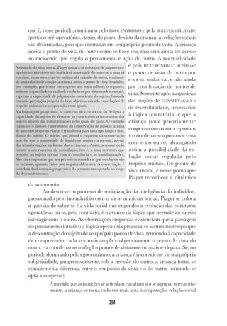 254
que é, nesse período, dominado pelo EGOCENTRISMO e pela IRREVERSIBILIDADE
(período pré-operatório). Assim, do ponto de vista da criança, as relações sociais
são deformadas, pois que centradas em seu próprio ponto de vista. A criança
aceita o ponto de vista do outro como se fosse seu, mas sem ainda ter acesso
ao raciocínio que regula o pensamento e ação do outro. A normatividade
é pois HETERÔNOMA: aceita-se
o ponto de vista do outro por
respeito unilateral, e não ainda
por coordenação de pontos de
vista. Somente após a aquisição
das noções de CONSERVAÇÃO e
de reversibilidade, necessárias
à lógica operatória, é que a
criança pode propriamente
cooperar com o outro, e portan-
to coordenar seu ponto de vista
com o do outro, alcançando
assim a possibilidade da re-
lação social regulada pelo
respeito mútuo. Do ponto de
vista moral, é nesse ponto que
Piaget reconhece a dinâmica
da autonomia.
Ao descrever o processo de socialização da inteligência do indivíduo,
pressionado pelo intercâmbio com o meio ambiente social, Piaget se coloca
a questão de saber se é a vida social que engendra a evolução das estruturas
operatórias ou se, pelo contrário, é o avanço da lógica que permite ao sujeito
interagir com o outro. As observações empíricas evidenciam que a passagem
do pensamento intuitivo à lógica operatória processa-se ao mesmo tempo que
a descentração do sujeito de seu próprio ponto de vista, tendendo à capacidade
de compreender cada vez mais ampla e objetivamente o ponto de vista do
outro, e a coordenar os múltiplos pontos de vista com os quais se depara. Se, no
período dominado pelo egocentrismo, a criança é inconsciente de sua própria
subjetividade, progressivamente, sob a pressão do outro, a criança torna-se
consciente da diferença entre o seu ponto de vista e o do outro, tornando-se
apta a cooperar:
À medida que as intuições se articulam e acabam por se agrupar operatoria-
mente, a criança se torna cada vez mais apta à cooperação, relação social
No estudo do juízo moral, Piaget destaca os dois tipos de julgamento:
o primeiro, HETERÔNOMO (sujeição à autoridade do outro ou a uma lei
exterior), expressa o respeito unilateral à opinião do outro, resultante
de uma relação de coação (a criança adota o ponto de vista do adulto,
por exemplo, por temor ou respeito aos mais velhos); o segundo,
autônomo (capacidade da razão de estabelecer por si mesma leis morais),
expressa a capacidade de julgamento consciente do sujeito, baseada
em uma percepção própria do bem objetivo, calcada em relações de
respeito mútuo e de cooperação entre iguais.
Na linguagem piagetiana, o conceito de CONSERVAÇÃO designa a
capacidade do sujeito de destacar as características invariantes dos
objetos através das transformações pelas quais ele passa. O exemplo
clássico é o famoso experimento da conservação de líquido: a água
de um copo pequeno e largo é transferida para um copo longo e fino,
diante do sujeito. O sujeito que possui o esquema da conservação
percebe que a quantidade de líquido permanece a mesma, apesar
das transformações na forma dos recipientes. Assim, a conservação
remete a um esquema de assimilação, isto é, a uma estrutura que
permite ao sujeito operar com a constância e as transformações.
São esses esquemas que nos permitem considerar que os objetos são
os mesmos, quando vistos por ângulos diferentes. A conservação é
correlata da descentração progressiva do pensamento operada ao longo
do desenvolvimento.
 