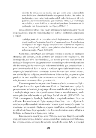255
distinta da obrigação na medida em que supõe uma reciprocidade
entre indivíduos sabendo diferenciar seus pontos de vista. Na ordem da
inteligência, a cooperação é assim a discussão levada objetivamente (de onde
parte essa discussão interiorizada que constitui a reflexão), a colaboração
no trabalho, a troca de idéias, o controle mútuo (fonte da necessidade de
verificação e de demonstração) etc. (Piaget, 1998: 217)
Nessa ordem de idéias é que Piaget afirma que a lógica seria uma “moral
do pensamento, imposta e sancionada pelos outros”, conforme a explicação
a seguir:
A obrigação de não se contradizer não é simplesmente uma necessidade
condicional (um “imperativo hipotético”), para aquele que deseja obedecer
às exigências das regras do jogo operatório: ela é também um imperativo
moral (“categórico”), exigido tanto pelo intercâmbio intelectual quanto
pela cooperação. (Piaget, 1998: 218)
Com efeito, para Piaget a cooperação constitui o sistema de operações
efetuadas em comum, sendo portanto um conjunto de cooperações. Ela
corresponde, no nível interindividual, ao mesmo processo que permite a
realização das operações de agrupamento, no nível lógico, decorrendo também
ela das operações de conservação e de reversibilidade que desencadeiam o
pensamento racional. Para o autor, a atividade operatória interiorizada e a
cooperação interindividual constituem as duas faces de uma mesma moeda,
nos níveis subjetivo e objetivo, constituindo, em última análise, as aproximações
possíveis de uma equilibração continuamente buscada pelo sujeito na sua
relação com o meio tanto físico quanto social.
É essa compreensão dos processos de construção do pensamento lógico
que Piaget desenvolve, a partir dos anos 1940, na direção de uma equipe de
pesquisadores no Instituto Jean-Jacques Rousseau dedicados à pesquisa sobre
a evolução do pensamento operatório na criança e no adolescente, tendo
como principal colaboradora a psicóloga Barbel Inhelder (1913-1997). Em
1955, com o apoio da Fundação Rockefeller, o pesquisador cria em Genebra
o Centro Internacional de Epistemologia Genética, com o objetivo de
estudar os problemas da teoria do conhecimento (epistemologia) a partir dos
resultados experimentais obtidos na pesquisa psicológica, confrontando-os com
as reflexões teóricas de pesquisadores de diversas disciplinas, como a lógica, a
biologia, a cibernética, a física, entre outras.
É nessa época, a partir dos anos 1950, que a obra de Piaget é conhecida
mais extensamente nos Estados Unidos, sendo logo traduzida em 24 idiomas.
Ele se torna assim, ao longo da segunda metade do século XX, a principal
 
