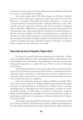 256
referência internacional na área da psicologia do desenvolvimento intelectual
da criança e da psicologia da educação.
Ao mesmo tempo, desde 1929 Piaget dirige, em Genebra, o Bureau
Internacional de Educação, organismo criado pelo pessoal do Instituto
Rousseau e vinculado à Sociedade das Nações, destinado a se tornar um
centro de referência internacional sobre a educação. Durante os anos 1930,
quando crescem as pressões na Europa que irão desencadear a Segunda
Guerra Mundial, o BIE promove campanhas importantes de promoção da
educação para a paz. Após um período de retraimento em função da guerra, o
Bureau retoma as atividades em 1948, já vinculado à Unesco, e prossegue nas
iniciativas visando à democratização e ao desenvolvimento da educação em
diversos países. O trabalho de Piaget no Bureau será lembrado pela ênfase no
respeito aos direitos da criança, sobretudo o direito à educação, e na pesquisa
sobre a situação da educação básica no mundo.
Repercussões das obras de Claparède e Piaget no Brasil
A perspectiva genético-funcional proposta por Claparède e Piaget
exerceu profunda influência sobre a psicologia brasileira, sobretudo nas áreas
da psicologia do desenvolvimento e da psicologia da educação, em cursos de
formação de educadores e, a partir dos anos 1950, em cursos de formação
de psicólogos.
A divulgação das obras dos dois autores entre nós teve início no final dos
anos 1920, no contexto do movimento da Escola Nova, constituindo referência
importante para os pioneiros escolanovistas que visavam contribuir para a
renovação educacional com base em conhecimentos da psicologia da criança
e da evolução dos processos cognitivos.
Entre esses pioneiros, destaca-se a figura de Helena Antipoff (1892-
1974), que veio para o Brasil em 1929 para dirigir o Laboratório de Psicologia
da Escola de Aperfeiçoamento de Professores de Minas Gerais e lecionar
psicologia para os educadores que iriam empreender a reforma do ensino
no Estado, iniciada em 1928. Aluna e assistente de Claparède e colega de
Piaget no Instituto Rousseau, Antipoff recorria à teoria funcional no ensino de
psicologia para educadores e nas pesquisas realizadas no laboratório (Campos
e Lourenço, 2001).
As pesquisas realizadas pelo laboratório sobre o desenvolvimento mental
das crianças em idade escolar tinham por objetivo subsidiar a introdução dos
testes de medida da inteligência nas escolas primárias locais. Observando então
 
