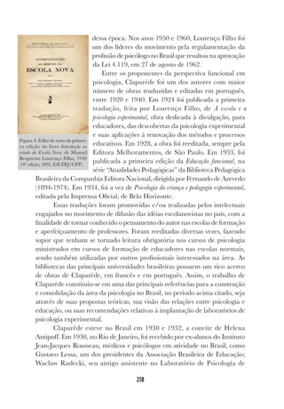 258
dessa época. Nos anos 1950 e 1960, Lourenço Filho foi
um dos líderes do movimento pela regulamentação da
profissão de psicólogo no Brasil que resultou na aprovação
da Lei 4.119, em 27 de agosto de 1962.
Entre os proponentes da perspectiva funcional em
psicologia, Claparède foi um dos autores com maior
número de obras traduzidas e editadas em português,
entre 1920 e 1940. Em 1924 foi publicada a primeira
tradução, feita por Lourenço Filho, de A escola e a
psicologia experimental, obra dedicada à divulgação, para
educadores, das descobertas da psicologia experimental
e suas aplicações à renovação dos métodos e processos
educativos. Em 1928, a obra foi reeditada, sempre pela
Editora Melhoramentos, de São Paulo. Em 1933, foi
publicada a primeira edição da Educação funcional, na
série “Atualidades Pedagógicas” da Biblioteca Pedagógica
Brasileira da Companhia Editora Nacional, dirigida por Fernando de Azevedo
(1894-1974). Em 1934, foi a vez de Psicologia da criança e pedagogia experimental,
editada pela Imprensa Oficial, de Belo Horizonte.
Essas traduções foram promovidas e/ou realizadas pelos intelectuais
engajados no movimento de difusão das idéias escolanovistas no país, com a
finalidade de tornar conhecido o pensamento do autor nas escolas de formação
e aperfeiçoamento de professores. Foram reeditadas diversas vezes, fazendo
supor que tenham se tornado leitura obrigatória nos cursos de psicologia
ministrados em cursos de formação de educadores nas escolas normais,
sendo também utilizadas por outros profissionais interessados na área. As
bibliotecas das principais universidades brasileiras possuem um rico acervo
de obras de Claparède, em francês e em português. Assim, o trabalho de
Claparède constituiu-se em uma das principais referências para a construção
e consolidação da área da psicologia no Brasil, no período acima citado, seja
através de suas propostas teóricas, sua visão das relações entre psicologia e
educação, ou suas recomendações relativas à implantação de laboratórios de
psicologia experimental.
Claparède esteve no Brasil em 1930 e 1932, a convite de Helena
Antipoff. Em 1930, no Rio de Janeiro, foi recebido por ex-alunos do Instituto
Jean-Jacques Rousseau, médicos e psicólogos em atividade no Brasil, como
Gustavo Lessa, um dos presidentes da Associação Brasileira de Educação;
Waclaw Radecki, seu antigo assistente no Laboratório de Psicologia de
Figura 4: Folha de rosto da primei-
ra edição do livro Introdução ao
estudo da Escola Nova, de Manuel
Bergström Lourenço Filho, 1930
(18ª edição, 2002, EdUERJ/CFP).
 