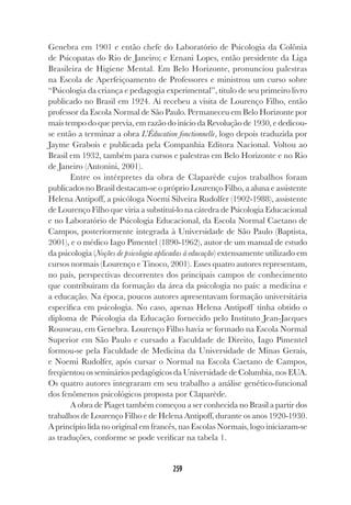 259
Genebra em 1901 e então chefe do Laboratório de Psicologia da Colônia
de Psicopatas do Rio de Janeiro; e Ernani Lopes, então presidente da Liga
Brasileira de Higiene Mental. Em Belo Horizonte, pronunciou palestras
na Escola de Aperfeiçoamento de Professores e ministrou um curso sobre
“Psicologia da criança e pedagogia experimental”, título de seu primeiro livro
publicado no Brasil em 1924. Aí recebeu a visita de Lourenço Filho, então
professor da Escola Normal de São Paulo. Permaneceu em Belo Horizonte por
mais tempo do que previa, em razão do início da Revolução de 1930, e dedicou-
se então a terminar a obra L’Éducation fonctionnelle, logo depois traduzida por
Jayme Grabois e publicada pela Companhia Editora Nacional. Voltou ao
Brasil em 1932, também para cursos e palestras em Belo Horizonte e no Rio
de Janeiro (Antonini, 2001).
Entre os intérpretes da obra de Claparède cujos trabalhos foram
publicados no Brasil destacam-se o próprio Lourenço Filho, a aluna e assistente
Helena Antipoff, a psicóloga Noemi Silveira Rudolfer (1902-1988), assistente
de Lourenço Filho que viria a substituí-lo na cátedra de Psicologia Educacional
e no Laboratório de Psicologia Educacional, da Escola Normal Caetano de
Campos, posteriormente integrada à Universidade de São Paulo (Baptista,
2001), e o médico Iago Pimentel (1890-1962), autor de um manual de estudo
da psicologia (Noções de psicologia aplicadas à educação) extensamente utilizado em
cursos normais (Lourenço e Tinoco, 2001). Esses quatro autores representam,
no país, perspectivas decorrentes dos principais campos de conhecimento
que contribuíram da formação da área da psicologia no país: a medicina e
a educação. Na época, poucos autores apresentavam formação universitária
específica em psicologia. No caso, apenas Helena Antipoff tinha obtido o
diploma de Psicologia da Educação fornecido pelo Instituto Jean-Jacques
Rousseau, em Genebra. Lourenço Filho havia se formado na Escola Normal
Superior em São Paulo e cursado a Faculdade de Direito, Iago Pimentel
formou-se pela Faculdade de Medicina da Universidade de Minas Gerais,
e Noemi Rudolfer, após cursar o Normal na Escola Caetano de Campos,
freqüentou os seminários pedagógicos da Universidade de Columbia, nos EUA.
Os quatro autores integraram em seu trabalho a análise genético-funcional
dos fenômenos psicológicos proposta por Claparède.
A obra de Piaget também começou a ser conhecida no Brasil a partir dos
trabalhos de Lourenço Filho e de Helena Antipoff, durante os anos 1920-1930.
A princípio lida no original em francês, nas Escolas Normais, logo iniciaram-se
as traduções, conforme se pode verificar na tabela 1.
 