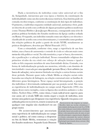 26
Dada a inexistência do indivíduo como valor universal até o fim
da Antiguidade, iniciaremos por essa época a história da constituição da
individualidade como um dos nortes da nossa existência. Essa história pode ser
contada em dois tempos, conforme a constituição de dois tipos de indivíduos.
O primeiro, o indivíduo enquanto entidade universal, autônoma e livre, pode
ser descrito de acordo com a reflexão de alguns pensadores políticos modernos
(como Thomas Hobbes e Jean-Jacques Rousseau), consagrando uma série de
práticas políticas herdadas dos Estados modernos da Igreja católica sediada
em Roma. O segundo, um indivíduo tomado como um objeto a ser descrito e
classificado de acordo com certos determinantes, é constituído como produto
das relações políticas de poder a partir do século XVIII, notadamente as
práticas disciplinares, descritas por Michel Foucault (1977).
Com a cristandade, conforme visto, surge a experiência de um foro
íntimo, mas a busca de autonomia e controle de si não se colocam mais como
metas da vida política e social. Na vida monástica, o que se busca, tão-somente,
são a purificação e a salvação individual. Nessas comunidades religiosas dos
primeiros séculos da era cristã esse esforço de salvação irmana e igual a
todos os fiéis enquanto membros de uma fraternidade divina. Contudo, essa
forma de individualização gestada nos mosteiros, referida a um domínio de
interioridade e marcada por uma igualdade (perante Deus) e livre-arbítrio (na
busca de salvação), vai se mostrar limitada em relação a outras formas sociais
desse período. Durante quase toda a Idade Média as relações sociais estão
baseadas nas relações de linhagem, na relação contratual entre as famílias de
diferentes graus hierárquicos. Nesse espaço social hierarquizado, a posição
dos indivíduos é determinada estritamente por sua posição social. São raras
as experiências de individualização no campo social. Figueiredo (1995) cita
alguns desses raros exemplos, como as figuras dos cavaleiros andantes e a dos
foliões. Norbert Elias (1994), como vimos, é mais radical neste aspecto: para
esse autor, até o século XIII não existia sequer a noção de indivíduo, nem
mesmo uma palavra que designasse essa experiência. Quando esta passa a ser
utilizada pelos ESCOLÁSTICOS, remete à natureza de
qualquer ente singular não classificável em um
grupo maior.
Os acontecimentos que ancorariam
uma experiência de individualização no campo
social e político, tal como começa a despontar
no fim da Idade Média, remontam à criação
dos Estados modernos. Segundo Louis Dumont
ESCOLÁSTICOS: diz respeito ao ensino
filosófico dado nas escolas eclesiáticas e
universidades da Europa do século X ao XVII.
Esse ensino tinha por características distintivas,
de um lado, buscar um acordo entre a revelação
divina e a luz natural da razão; de outro, ter por
métodos principais a argumentação silogística,
e a leitura comentada dos autores clássicos
conhecidos nessa época, sobretudo Aristóteles.
O principal representante dessa corrente é São
Tomás de Aquino.
 