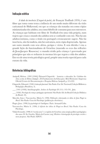 262
Indicação estética
A idade da inocência (L’argent de poche), de François Truffault (1976), é um
filme que toma como tema a infância de um modo muito diferente da visão
caricatural de Hollywood, em que as crianças são tratadas ora como cópias
miniaturizadas dos adultos, ora como bibelôs de consumo para nos enternecer.
As crianças que habitam este filme de Truffault têm uma vida própria, num
trajeto que cruza o mundo dos adultos sem se confundir com este. Não há um
adultocentrismo, como o título em português erroneamente sugere. Não há
inocência, não há malícia, não há caricatura, nem cópia degenerada. Apenas
um outro mundo com seus afetos, perigos e vícios. E sem dúvida é esta a
grande lição do funcionalismo de Genebra (trazendo os ecos das reflexões
de Jean-Jacques Rousseau): o mundo vivido pela criança é governado por
princípios que não se reduzem às mesmas leis que regem a vida dos adultos.
Em vez de uma teoria psicológica geral, propõe uma teoria especial para cada
extrato da vida.
Referências bibliográficas
Antipoff, Helena. (1992 [1940]) Édouard Claparède – homem e educador. In: Coletânea das
obras escritas de Helena Antipoff, v. II (Fundamentos da Educação). Belo Horizonte: Imprensa
Oficial/Centro de Documentação e Pesquisa Helena Antipoff, p. 215-222.
Claparède, Édouard. (1940) A educação funcional. São Paulo: Cia. Ed. Nacional (Coleção Biblioteca
Pedagógica Brasileira, 4).
(1941 [1930]) Autobiographie. Archives de Psychologie 28 (111): 145-191, Juin.
(1958). Psicologia da criança e pedagogia experimental. São Paulo: Ed. do Brasil (Coleção Didática
do Brasil, 18).
Macedo, Lino e Vasconcelos, Mário S. (1996) Publicações relacionadas às idéias de Jean Piaget no
Brasil. São Paulo: Casa do Psicólogo (publicação eletrônica).
Piaget, Jean. (1998) La psychologie de l’intelligence. Paris: Armand Colin.
Vasconcelos, Mário S. (1996) A difusão das idéias de Piaget no Brasil. São Paulo: Casa do
Psicólogo.
Vidal, Fernando. (1998) A “escola nova” e o espírito de Genebra: uma utopia político-pedagógica
dos anos 20. In: Guedes, Maria do Carmo (org.) História e historiografia da psicologia: revisões e
novas pesquisas. São Paulo: EDUC.
 