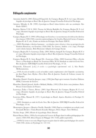 263
Bibliografia complementar
Antonini, Isabel G. (2001) Édouard Claparède. In: Campos, Regina H. F. et al. (orgs.) Dicionário
biográfico da psicologia no Brasil. Rio de Janeiro: Imago/Conselho Federal de Psicologia.
Antunes, Mitsuko A. M. (1999) A psicologia no Brasil: leitura histórica sobre sua constituição. São
Paulo: EDUC.
Baptista, Marisa T. D. S. (2001) Noemy da Silveira Rudolfer. In: Campos, Regina H. F. et al.
(orgs.) Dicionário biográfico da psicologia no Brasil. Rio de Janeiro: Imago/Conselho Federal de
Psicologia.
Campos, Regina H. F. (1999) A Psicologia em Genebra e os movimentos de defesa dos direitos
das crianças (1920-1940): conexões epistemológicas. In: Guedes, Maria do Carmo e Campos,
Regina H. de F. (eds.) Estudos em história da Psicologia. São Paulo: EDUC.
(2003) Psicologia e direitos humanos – as relações entre ciência e ética na perspectiva do
Instituto Rousseau, em Genebra (1920-1940). In: Guerra, Andréa et al. (orgs.) Psicologia
social e direitos humanos. Belo Horizonte: Edições do Campo Social.
Campos, Regina H. F e Lourenço, Érika. (2001) Helena Antipoff. In: Campos, Regina H. F. et
al. (orgs.) Dicionário biográfico da psicologia no Brasil. Rio de Janeiro: Imago/Conselho Federal
de Psicologia.
Campos, Regina H. F.; Assis, Raquel M. e Lourenço, Érika. (2002) Lourenço Filho, a Escola
Nova e a Psicologia no Brasil. In: Lourenço Filho, M. B. Introdução ao estudo da Escola Nova.
Rio de Janeiro: EDUERJ/Conselho Federal de Psicologia, 14ª
ed.
Claparède, Édouard. [s.d.] A escola e a psychologia experimental. vol. 2, São Paulo:
Melhoramentos.
(1959) A escola sob medida: a escola sob medida e estudos complementares sobre Claparède e sua doutrina,
por Jean Piaget, Louis Meylan e Pierre Bovet. Rio de Janeiro: Fundo de Cultura (estante de
Pedagogia).
Hameline, Daniel e Vonèche, Jacques. (orgs.) (1996) Jean Piaget: agir et construire. Genebra: Éditions
FPSE, Université de Genève.
Hameline, Daniel; Jornod, Arielle e Belkaïd, Malika. (1995) L’École Active: textes fondateurs. Paris:
Presses Universitaires de France.
Lourenço, Érika e Tinoco, Breno. (2001) Iago Pimentel. In: Campos, Regina H. F. et al.
(orgs.) Dicionário biográfico da psicologia no Brasil. Rio de Janeiro: Imago/Conselho Federal
de Psicologia.
Lourenço Filho, Manuel B. (1971) A psicologia no Brasil. Arquivos Brasileiros de Psicologia 23:
113-142.
(2002) Introdução ao estudo da Escola Nova. Rio de Janeiro: EDUERJ/Conselho Federal de
Psicologia, 14ª
ed.
Montangero, Jacques e Maurice-Naville, Danielle (1998) Piaget ou a inteligência em evolução; trad.
Fernando Becker e Tânia Beatriz Iwaszko Marques. Porto Alegre: Artes Médicas.
Nicolas, Serge. (2001) Histoire de la psychologie. Paris: Dunod.
Parrat-Dayan, Silvia. (1993a) La réception de l’œuvre de Piaget dans le milieu pédagogique des
années 1920-1930. Révue Française de Pédagogie 104: 73-83, juillet-septembre.
(1993b) Le texte et ses voix: Piaget lu par ses pairs dans le milieu psychologique des années
1920-1930. Archives de Psychologie 61: 127-152.
 