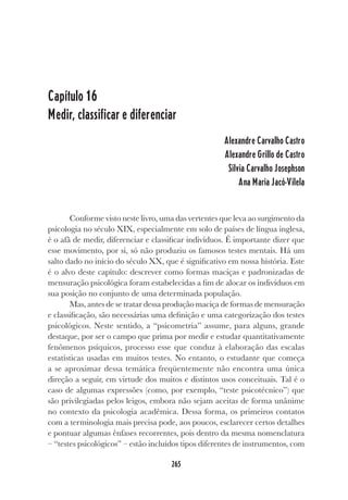 265
Capítulo 16
Medir, classificar e diferenciar
Alexandre Carvalho Castro
Alexandre Grillo de Castro
Silvia Carvalho Josephson
Ana Maria Jacó-Vilela
Conforme visto neste livro, uma das vertentes que leva ao surgimento da
psicologia no século XIX, especialmente em solo de países de língua inglesa,
é o afã de medir, diferenciar e classificar indivíduos. É importante dizer que
esse movimento, por si, só não produziu os famosos testes mentais. Há um
salto dado no início do século XX, que é significativo em nossa história. Este
é o alvo deste capítulo: descrever como formas maciças e padronizadas de
mensuração psicológica foram estabelecidas a fim de alocar os indivíduos em
sua posição no conjunto de uma determinada população.
Mas, antes de se tratar dessa produção maciça de formas de mensuração
e classificação, são necessárias uma definição e uma categorização dos testes
psicológicos. Neste sentido, a “psicometria” assume, para alguns, grande
destaque, por ser o campo que prima por medir e estudar quantitativamente
fenômenos psíquicos, processo esse que conduz à elaboração das escalas
estatísticas usadas em muitos testes. No entanto, o estudante que começa
a se aproximar dessa temática freqüentemente não encontra uma única
direção a seguir, em virtude dos muitos e distintos usos conceituais. Tal é o
caso de algumas expressões (como, por exemplo, “teste psicotécnico”) que
são privilegiadas pelos leigos, embora não sejam aceitas de forma unânime
no contexto da psicologia acadêmica. Dessa forma, os primeiros contatos
com a terminologia mais precisa pode, aos poucos, esclarecer certos detalhes
e pontuar algumas ênfases recorrentes, pois dentro da mesma nomenclatura
– “testes psicológicos” – estão incluídos tipos diferentes de instrumentos, com
 