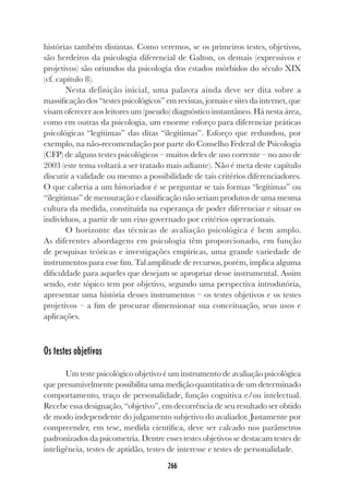 266
histórias também distintas. Como veremos, se os primeiros testes, objetivos,
são herdeiros da psicologia diferencial de Galton, os demais (expressivos e
projetivos) são oriundos da psicologia dos estados mórbidos do século XIX
(cf. capítulo 8).
Nesta definição inicial, uma palavra ainda deve ser dita sobre a
massificação dos “testes psicológicos” em revistas, jornais e sites da internet, que
visam oferecer aos leitores um (pseudo) diagnóstico instantâneo. Há nesta área,
como em outras da psicologia, um enorme esforço para diferenciar práticas
psicológicas “legítimas” das ditas “ilegítimas”. Esforço que redundou, por
exemplo, na não-recomendação por parte do Conselho Federal de Psicologia
(CFP) de alguns testes psicológicos – muitos deles de uso corrente – no ano de
2003 (este tema voltará a ser tratado mais adiante). Não é meta deste capítulo
discutir a validade ou mesmo a possibilidade de tais critérios diferenciadores.
O que caberia a um historiador é se perguntar se tais formas “legítimas” ou
“ilegítimas” de mensuração e classificação não seriam produtos de uma mesma
cultura da medida, constituída na esperança de poder diferenciar e situar os
indivíduos, a partir de um eixo governado por critérios operacionais.
O horizonte das técnicas de avaliação psicológica é bem amplo.
As diferentes abordagens em psicologia têm proporcionado, em função
de pesquisas teóricas e investigações empíricas, uma grande variedade de
instrumentos para esse fim. Tal amplitude de recursos, porém, implica alguma
dificuldade para aqueles que desejam se apropriar desse instrumental. Assim
sendo, este tópico tem por objetivo, segundo uma perspectiva introdutória,
apresentar uma história desses instrumentos – os testes objetivos e os testes
projetivos – a fim de procurar dimensionar sua conceituação, seus usos e
aplicações.
Os testes objetivos
Um teste psicológico objetivo é um instrumento de avaliação psicológica
que presumivelmente possibilita uma medição quantitativa de um determinado
comportamento, traço de personalidade, função cognitiva e/ou intelectual.
Recebe essa designação, “objetivo”, em decorrência de seu resultado ser obtido
de modo independente do julgamento subjetivo do avaliador. Justamente por
compreender, em tese, medida científica, deve ser calcado nos parâmetros
padronizados da psicometria. Dentre esses testes objetivos se destacam testes de
inteligência, testes de aptidão, testes de interesse e testes de personalidade.
 