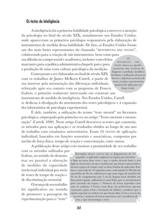 267
Os testes de inteligência
A inteligência foi a primeira habilidade psicológica a merecer a atenção
da psicologia no final do século XIX, notadamente nos Estados Unidos,
onde apareceram os primeiros psicólogos responsáveis pela elaboração de
instrumentos de medida dessa habilidade. De fato, os Estados Unidos foram
um dos mais fortes representantes do chamado “MOVIMENTO DOS TESTES”,
colaborando para a criação de tais instrumentos, bem como para
sua difusão no campo social e acadêmico, inclusive com efeitos
marcantes para a política administrativa daquele país e para
a produção de uma certa cultura psicológica da medição.
Começaram a ser elaborados no final do século XIX
com os trabalhos de James McKeen Cattell, a partir de
seu interesse pela mensuração das diferenças individuais,
reforçado após seu contato com as propostas de Francis
Galton, o primeiro realmente interessado em construir um
instrumento de medida da inteligência. Nos Estados Unidos, Cattell
se dedicou à divulgação do movimento dos testes psicológicos e à expansão
dos laboratórios de psicologia experimental.
É dele, também, a utilização do termo “teste mental” na literatura
psicológica, empregado pela primeira vez no artigo “Testes mentais e mensu-
ração” (Cattell, 1890). Nesse artigo Cattell descreveu os testes que construiu,
os métodos para sua aplicação e os resultados obtidos ao longo de um ano
de trabalho com estudantes universitários. Eram 10 TESTES de aplicação
individual, baseados em funções sensoriais e associativas, compostos por
tarefas de força física, tempo de reação e concentração, entre outras.
A publicação desse artigo veio mostrar a proximidade de seu trabalho
com os métodos utilizados por
Galton, no sentido de demons-
trar ser possível a obtenção
de medidas da capacidade
intelectual individual por meio
de testes de tempo de reação e
de discriminação sensorial.
Oavançodeseutrabalho
foi significativo no sentido
de promover a passagem da
experimentação para o “teste”
Exemplos destes TESTES são: a) Julgamento de 10
segundos: o aplicador explicava ao sujeito que iria bater
o lápis na mesa duas vezes e que o sujeito deveria bater o seu
lápis no momento em que considerasse que havia transcorrido o
mesmo espaço de tempo entre as duas batidas do aplicador. Este
dava o intervalo de 10 segundos entre cada batida; b) Divisão de
uma linha de 50 cm: solicitava-se que uma régua de madeira de
50 cm de comprimento por 3 cm de largura fosse dividida em
duas partes iguais, utilizando-se uma linha que se movimentava
pela extensão da régua; c) Número de letras repetidas com
uma só audição: 6 letras eram ditas, de preferência apenas
consoantes (para evitar a formação de sílabas), e pedia-se que o
sujeito repetisse na ordem em que foram ditas. Com o acerto do
exercício, o número de letras aumentava até a incidência de
erro, o que interrompia o teste.
O
MOVIMENTO DOS
TESTES visava ao aperfei-
çoamento das técnicas de
diagnose e predição científicas
mediante a utilização de provas
breves e objetivas na forma de
testes, escalas e questionários
passíveis de aplicação em
larga escala.
 