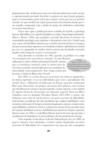 268
propriamente dito. A diferença entre esses dois procedimentos reside em que
a experimentação pretende descobrir a natureza de uma função psíquica:
qual o seu mecanismo, quais as leis que a regem; o teste, por sua vez, permite
calcular em que medida um sujeito possui uma determinada função que é,
em seguida, comparada com a média do grupo dos indivíduos submetidos
ao mesmo instrumento.
Cinco anos após a publicação desse trabalho de Cattell, o psicólogo
francês Alfred Binet (cf. capítulo 8) publicou o artigo “A psicologia individual”
(Binet e Henri, 1895), que produziu acirrada discussão no interior da
comunidade psicológica por explicitar a divergência entre ele e Cattell, qual
seja: se por um lado Binet afirmava que a melhor maneira de fazer a testagem
dos processos mentais superiores era medindo-os direta e globalmente, Cattell,
por sua vez, propunha ser melhor fazê-lo através das faculdades sensoriais
simples como tempo de reação e concentração.
Esta discussão se estendeu até 1901, quando, ao publicar seu artigo
“As correlações dos testes físicos e mentais”, CLARK WISSLER,
utilizando os valores obtidos pelo próprio Cattell, concluiu
que as correlações existentes entre os vários testes de
execução sensorial e mental aplicados nos estudantes da
universidade eram desprezíveis. Esse artigo acabou por
decretar a vitória de Binet sobre Cattell.
Em 1904, as escolas francesas possuíam um número significativo
de alunos repetentes e/ou com dificuldades para com o aprendizado. Em
virtude disso, o Ministério da Educação da França opta por comissionar
Binet para desenvolver um projeto com metas bem práticas: criar técnicas
que identificassem crianças cujo desempenho escolar sugerisse a necessidade
de alguma forma de intervenção ou educação especial. Para isso Binet
trabalhou com seu discípulo Theodore Simon (1873-1961) e, juntos, eles
definiram uma série de tarefas breves, em grau crescente de dificuldade,
relacionadas a problemas da vida quotidiana que exigiam habilidades como
memória, elaboração de imagens mentais, imaginação, atenção, compreensão,
sugestibilidade, sentimento estético, sentimentos morais, força muscular, força
de vontade, habilidade motora e habilidade perceptual em relações espaciais.
Nascia assim, em 1905, a escala Binet-Simon, bateria de testes que permite a
classificação de indivíduos em níveis distintos de desenvolvimento mental.
Uma segunda versão dessa escala foi elaborada por eles em 1908, na
qual as crianças eram solicitadas a resolver tarefas organizadas em níveis
crescentes de dificuldade até se depararem com uma que não conseguiam
CLARK
WISSLER (1870-1947),
antropólogoamericano,nascido
no Estado de Indiana, foi membro
do laboratório de Cattell em
Columbia.
 