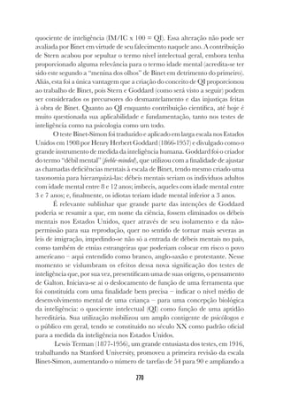 270
quociente de inteligência (IM/IC x 100 = QI). Essa alteração não pode ser
avaliada por Binet em virtude de seu falecimento naquele ano. A contribuição
de Stern acabou por sepultar o termo nível intelectual geral, embora tenha
proporcionado alguma relevância para o termo idade mental (acredita-se ter
sido este segundo a “menina dos olhos” de Binet em detrimento do primeiro).
Aliás, esta foi a única vantagem que a criação do conceito de QI proporcionou
ao trabalho de Binet, pois Stern e Goddard (como será visto a seguir) podem
ser considerados os precursores do desmantelamento e das injustiças feitas
à obra de Binet. Quanto ao QI enquanto contribuição científica, até hoje é
muito questionada sua aplicabilidade e fundamentação, tanto nos testes de
inteligência como na psicologia como um todo.
O teste Binet-Simon foi traduzido e aplicado em larga escala nos Estados
Unidos em 1908 por Henry Herbert Goddard (1866-1957) e divulgado como o
grande instrumento de medida da inteligência humana. Goddard foi o criador
do termo “débil mental” (feeble-minded), que utilizou com a finalidade de ajustar
as chamadas deficiências mentais à escala de Binet, tendo mesmo criado uma
taxonomia para hierarquizá-las: débeis mentais seriam os indivíduos adultos
com idade mental entre 8 e 12 anos; imbecis, aqueles com idade mental entre
3 e 7 anos; e, finalmente, os idiotas teriam idade mental inferior a 3 anos.
É relevante sublinhar que grande parte das intenções de Goddard
poderia se resumir a que, em nome da ciência, fossem eliminados os débeis
mentais nos Estados Unidos, quer através de seu isolamento e da não-
permissão para sua reprodução, quer no sentido de tornar mais severas as
leis de imigração, impedindo-se não só a entrada de débeis mentais no país,
como também de etnias estrangeiras que poderiam colocar em risco o povo
americano – aqui entendido como branco, anglo-saxão e protestante. Nesse
momento se vislumbram os efeitos dessa nova significação dos testes de
inteligência que, por sua vez, presentificam uma de suas origens, o pensamento
de Galton. Iniciava-se aí o deslocamento de função de uma ferramenta que
foi constituída com uma finalidade bem precisa – indicar o nível médio de
desenvolvimento mental de uma criança – para uma concepção biológica
da inteligência: o quociente intelectual (QI) como função de uma aptidão
hereditária. Sua utilização mobilizou um amplo contigente de psicólogos e
o público em geral, tendo se constituído no século XX como padrão oficial
para a medida da inteligência nos Estados Unidos.
Lewis Terman (1877-1956), um grande entusiasta dos testes, em 1916,
trabalhando na Stanford University, promoveu a primeira revisão da escala
Binet-Simon, aumentando o número de tarefas de 54 para 90 e ampliando a
 