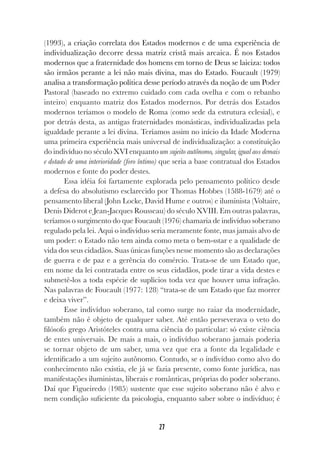 27
(1993), a criação correlata dos Estados modernos e de uma experiência de
individualização decorre dessa matriz cristã mais arcaica. É nos Estados
modernos que a fraternidade dos homens em torno de Deus se laiciza: todos
são irmãos perante a lei não mais divina, mas do Estado. Foucault (1979)
analisa a transformação política desse período através da noção de um Poder
Pastoral (baseado no extremo cuidado com cada ovelha e com o rebanho
inteiro) enquanto matriz dos Estados modernos. Por detrás dos Estados
modernos teríamos o modelo de Roma (como sede da estrutura eclesial), e
por detrás desta, as antigas fraternidades monásticas, individualizadas pela
igualdade perante a lei divina. Teríamos assim no início da Idade Moderna
uma primeira experiência mais universal de individualização: a constituição
do indivíduo no século XVI enquanto um sujeito autônomo, singular, igual aos demais
e dotado de uma interioridade (foro íntimo) que seria a base contratual dos Estados
modernos e fonte do poder destes.
Essa idéia foi fartamente explorada pelo pensamento político desde
a defesa do absolutismo esclarecido por Thomas Hobbes (1588-1679) até o
pensamento liberal (John Locke, David Hume e outros) e iluminista (Voltaire,
Denis Diderot e Jean-Jacques Rousseau) do século XVIII. Em outras palavras,
teríamos o surgimento do que Foucault (1976) chamaria de indivíduo soberano
regulado pela lei. Aqui o indivíduo seria meramente fonte, mas jamais alvo de
um poder: o Estado não tem ainda como meta o bem-sstar e a qualidade de
vida dos seus cidadãos. Suas únicas funções nesse momento são as declarações
de guerra e de paz e a gerência do comércio. Trata-se de um Estado que,
em nome da lei contratada entre os seus cidadãos, pode tirar a vida destes e
submetê-los a toda espécie de suplícios toda vez que houver uma infração.
Nas palavras de Foucault (1977: 128) “trata-se de um Estado que faz morrer
e deixa viver”.
Esse indivíduo soberano, tal como surge no raiar da modernidade,
também não é objeto de qualquer saber. Até então perseverava o veto do
filósofo grego Aristóteles contra uma ciência do particular: só existe ciência
de entes universais. De mais a mais, o indivíduo soberano jamais poderia
se tornar objeto de um saber, uma vez que era a fonte da legalidade e
identificado a um sujeito autônomo. Contudo, se o indivíduo como alvo do
conhecimento não existia, ele já se fazia presente, como fonte jurídica, nas
manifestações iluministas, liberais e românticas, próprias do poder soberano.
Daí que Figueiredo (1985) sustente que esse sujeito soberano não é alvo e
nem condição suficiente da psicologia, enquanto saber sobre o indivíduo; é
 