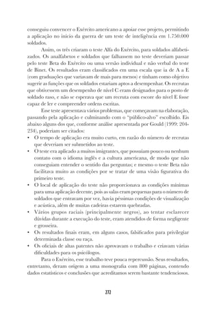 272
conseguiu convencer o Exército americano a apoiar esse projeto, permitindo
a aplicação no início da guerra de um teste de inteligência em 1.750.000
soldados.
Assim, os três criaram o teste Alfa do Exército, para soldados alfabeti-
zados. Os analfabetos e soldados que falhassem no teste deveriam passar
pelo teste Beta do Exército ou uma versão individual e não verbal do teste
de Binet. Os resultados eram classificados em uma escala que ia de A a E
(com graduações que variavam de mais para menos) e tinham como objetivo
sugerir as funções que os soldados estariam aptos a desempenhar. Os recrutas
que obtivessem um desempenho de nível C eram designados para o posto de
soldado raso, e não se esperava que um recruta com escore do nível E fosse
capaz de ler e compreender ordens escritas.
Esse teste apresentava vários problemas, que começavam na elaboração,
passando pela aplicação e culminando com o “público-alvo” escolhido. Eis
abaixo alguns dos que, conforme análise apresentada por Gould (1999: 204-
234), poderiam ser citados:
• O tempo de aplicação era muito curto, em razão do número de recrutas
que deveriam ser submetidos ao teste.
• O teste era aplicado a muitos imigrantes, que possuíam pouco ou nenhum
contato com o idioma inglês e a cultura americana, de modo que não
conseguiam entender o sentido das perguntas; e mesmo o teste Beta não
facilitava muito as condições por se tratar de uma visão figurativa do
primeiro teste.
• O local de aplicação do teste não proporcionava as condições mínimas
para uma aplicação decente, pois as salas eram pequenas para o número de
soldados que entravam por vez, havia péssimas condições de visualização
e acústica, além de muitas cadeiras estarem quebradas.
• Vários grupos raciais (principalmente negros), ao tentar esclarecer
dúvidas durante a execução do teste, eram atendidos de forma negligente
e grosseira.
• Os resultados finais eram, em alguns casos, falsificados para privilegiar
determinada classe ou raça.
• Os oficiais de altas patentes não aprovavam o trabalho e criavam várias
dificuldades para os psicólogos.
Para o Exército, esse trabalho teve pouca repercussão. Seus resultados,
entretanto, deram origem a uma monografia com 800 páginas, contendo
dados estatísticos e conclusões que acreditamos serem bastante tendenciosos.
 
