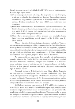 273
Para demonstrar essa tendenciosidade, Gould (1989) enumera vários aspectos.
Citamos aqui alguns dados:
1) Os resultados possibilitaram a distinção dos imigrantes por país de origem,
sendo que os oriundos dos países eslavos e do sul da Europa obtiveram um
desempenho enquadrado nos parâmetros da debilidade mental, com uma
variação de idade mental entre 10,74 anos e 11,34 anos, conforme o país
de origem.
2) Em virtude da forma relapsa de atendimento a dúvidas que tiveram e da
falsificação de seus resultados finais, os negros obtiveram o pior desempenho,
com média de 10,41 anos de idade mental, dando ensejo a novos estudos
com critérios ainda mais preconceituosos.
3) Com relação aos americanos adultos brancos, seus resultados foram
fronteiriços com a debilidade mental, obtendo média de 13,04 anos de
idade mental.
Mas, se o Exército não deu muita importância aos resultados de Yerkes, o
mesmo não se deu nos campos político, econômico e social. As análises do teste,
tanto quanto as conclusões do estudo, foram feitas por eugenistas, seguidores
da doutrina de que a inteligência era inata, o que alimentou ainda mais a idéia
de que o baixo resultado do americano branco era devido à miscigenação
descontrolada com os pobres, negros e débeis mentais da América.
No campo político, a repercussão desse trabalho veio a abalar um dos
grandes alicerces dos Estados Unidos: sua democracia. Pois seria possível
manter a democracia americana, exemplar para o mundo, se os membros
dessa sociedade possuem idade mental de 13 anos, sendo que este índice
irrisório se deve apenas à permissividade social e legal que amparava todo
tipo de mistura racial?
Restringir o número de imigrantes foi uma ótima solução do ponto
de vista eugenista e se configurou como a grande vitória desse grupo. Em
1924, o Congresso americano aprovou o Restriction Act, pelo qual se restringia
o acesso aos Estados Unidos a cotas de 2% das pessoas originárias de regiões
consideradas geneticamente desfavorecidas. Nesse quadro, as populações mais
atingidas foram as mediterrâneas e do Leste europeu.
Validado por amostra representativa de 1,75 milhões de soldados, o
teste Alfa foi o teste mais bem aceito na história da psicologia, especialmente
nos meios empresarial e educacional. Exerceu influência tão grande na vida
acadêmica psicológica e empresarial dos Estados Unidos que todos os testes
de inteligência desenvolvidos posteriormente copiaram vários de seus itens
ou modelos de exercícios, o que acarretou outro inconveniente: as gerações
 