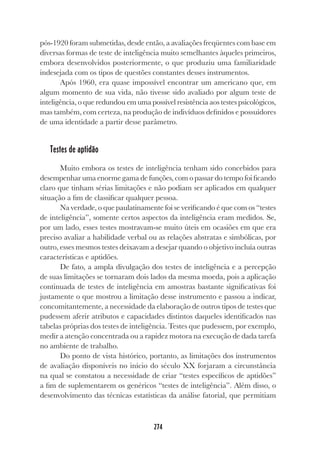 274
pós-1920 foram submetidas, desde então, a avaliações freqüentes com base em
diversas formas de teste de inteligência muito semelhantes àqueles primeiros,
embora desenvolvidos posteriormente, o que produziu uma familiaridade
indesejada com os tipos de questões constantes desses instrumentos.
Após 1960, era quase impossível encontrar um americano que, em
algum momento de sua vida, não tivesse sido avaliado por algum teste de
inteligência, o que redundou em uma possível resistência aos testes psicológicos,
mas também, com certeza, na produção de indivíduos definidos e possuidores
de uma identidade a partir desse parâmetro.
Testes de aptidão
Muito embora os testes de inteligência tenham sido concebidos para
desempenhar uma enorme gama de funções, com o passar do tempo foi ficando
claro que tinham sérias limitações e não podiam ser aplicados em qualquer
situação a fim de classificar qualquer pessoa.
Na verdade, o que paulatinamente foi se verificando é que com os “testes
de inteligência”, somente certos aspectos da inteligência eram medidos. Se,
por um lado, esses testes mostravam-se muito úteis em ocasiões em que era
preciso avaliar a habilidade verbal ou as relações abstratas e simbólicas, por
outro, esses mesmos testes deixavam a desejar quando o objetivo incluía outras
características e aptidões.
De fato, a ampla divulgação dos testes de inteligência e a percepção
de suas limitações se tornaram dois lados da mesma moeda, pois a aplicação
continuada de testes de inteligência em amostras bastante significativas foi
justamente o que mostrou a limitação desse instrumento e passou a indicar,
concomitantemente, a necessidade da elaboração de outros tipos de testes que
pudessem aferir atributos e capacidades distintos daqueles identificados nas
tabelas próprias dos testes de inteligência. Testes que pudessem, por exemplo,
medir a atenção concentrada ou a rapidez motora na execução de dada tarefa
no ambiente de trabalho.
Do ponto de vista histórico, portanto, as limitações dos instrumentos
de avaliação disponíveis no início do século XX forjaram a circunstância
na qual se constatou a necessidade de criar “testes específicos de aptidões”
a fim de suplementarem os genéricos “testes de inteligência”. Além disso, o
desenvolvimento das técnicas estatísticas da análise fatorial, que permitiam
 