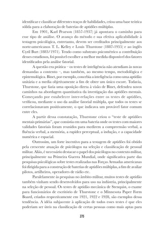 275
identificar e classificar diferentes traços de habilidades, criou uma base teórica
sólida para a elaboração de baterias de aptidões múltiplas.
Em 1901, Karl Pearson (1857-1937) já apontara o caminho para
esse tipo de análise. O avanço do método e sua efetiva aplicabilidade à
testagem psicológica, entretanto, devem ser creditados principalmente aos
norte-americanos T. L. Kelley e Louis Thurstone (1887-1955) e ao inglês
Cyril Burt (1883/1971). Tendo como substrato psicométrico a contribuição
desses estudiosos, foi possível escolher a melhor medida disponível dos fatores
identificados pela análise fatorial.
A questão era prática – os testes de inteligência não atendiam às novas
demandas a contento –, mas também, ao mesmo tempo, metodológica e
epistemológica. Binet, por exemplo, concebia a inteligência como uma aptidão
unitária e a media objetivamente a fim de obter um único escore. Todavia,
Thurstone, que fazia uma oposição direta à visão de Binet, defendeu novos
caminhos na abordagem quantitativa da investigação das aptidões mentais.
Começando por estabelecer inter-relações entre os testes de aptidões,
verificou, mediante o uso da análise fatorial múltipla, que todos os testes se
correlacionavam positivamente, o que indicava um provável fator comum
entre eles.
A partir dessa constatação, Thurstone criou o “teste de aptidões
mentais primárias”, que consistia em uma bateria onde os testes com maiores
validades fatoriais foram reunidos para medirem a compreensão verbal, a
fluência verbal, a memória, a rapidez perceptual, a indução, e a capacidade
numérica e espacial.
Outrossim, um forte incentivo para a testagem de aptidões foi obtido
pela crescente atuação de psicólogos na seleção e classificação de pessoal
militar. Aliás, é necessário destacar o papel dos psicólogos no contexto militar,
principalmente na Primeira Guerra Mundial, onde significativa parte das
pesquisas psicológicas sobre testes realizadas nas Forças Armadas americanas
foi dirigida para a construção de baterias de aptidões múltiplas, a fim de avaliar
pilotos, artilheiros, operadores de rádio etc.
Paralelamente às pesquisas no âmbito militar, muitos testes de aptidão
também vinham sendo desenvolvidos para uso na indústria, principalmente
na seleção de pessoal. Os testes de aptidão mecânica de Stenquist, o exame
para funcionários de escritório de Thurstone e o Minnesota Paper Form
Board, criados respectivamente em 1921, 1922 e 1928, são exemplos dessa
tendência. A idéia subjacente à aplicação de todos esses testes é que eles
poderiam ser úteis na classificação de certas pessoas como mais aptas para
 