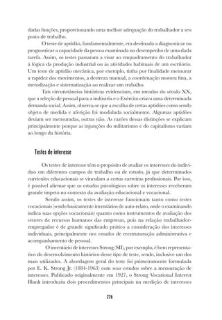 276
dadas funções, proporcionando uma melhor adequação do trabalhador a seu
posto de trabalho.
O teste de aptidão, fundamentalmente, era destinado a diagnosticar ou
prognosticar a capacidade da pessoa examinada no desempenho de uma dada
tarefa. Assim, os testes passaram a visar ao enquadramento do trabalhador
à lógica da produção industrial ou às atividades habituais de um escritório.
Um teste de aptidão mecânica, por exemplo, tinha por finalidade mensurar
a rapidez dos movimentos, a destreza manual, a coordenação motora fina, a
metodização e sistematização ao realizar um trabalho.
Tais circunstâncias históricas evidenciam, em meados do século XX,
que a seleção de pessoal para a indústria e o Exército criava uma determinada
demanda social. Assim, observa-se que a escolha de certas aptidões como sendo
objeto de medida e aferição foi modulada socialmente. Algumas aptidões
deviam ser mensuradas, outras não. As razões dessas distinções se explicam
principalmente porque as injunções do militarismo e do capitalismo variam
ao longo da história.
Testes de interesse
Os testes de interesse têm o propósito de avaliar os interesses do indiví-
duo em diferentes campos de trabalho ou de estudo, já que determinados
currículos educacionais se vinculam a certas carreiras profissionais. Por isso,
é possível afirmar que os estudos psicológicos sobre os interesses receberam
grande ímpeto no contexto da avaliação educacional e vocacional.
Sendo assim, os testes de interesse funcionam tanto como testes
vocacionais (sendo basicamente inventários de auto-relato, onde o examinando
indica suas opções vocacionais) quanto como instrumentos de avaliação dos
setores de recursos humanos das empresas, pois na relação trabalhador-
empregador é de grande significado prático a consideração dos interesses
individuais, principalmente nos estudos de reestruturação administrativa e
acompanhamento de pessoal.
O inventário de interesses Strong (SII), por exemplo, é bem representa-
tivo do desenvolvimento histórico desse tipo de teste, sendo, inclusive um dos
mais utilizados. A abordagem geral do teste foi primeiramente formulada
por E. K. Strong Jr. (1884-1963) com seus estudos sobre a mensuração de
interesses. Publicado originalmente em 1927, o Strong Vocational Interest
Blank introduziu dois procedimentos principais na medição de interesses
 