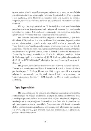 277
ocupacionais: a) os itens avaliavam quantitativamente o interesse (ou não) do
examinando diante de uma ampla variedade de atividades; e b) as respostas
eram avaliadas, para diferentes ocupações, com um gabarito de critério
empírico, que fora elaborado a partir de uma pontuação pautada em critérios
externos.
Ou seja, abrangendo mais de 30 áreas de interesse, esse inventário
possuía escores que forneciam um índice do grau de interesse do examinando
pelos diversos campos de trabalho, em comparação com o escore de indivíduos
(profissionais) reconhecidamente competentes nesses campos.
Por conta de suas características originais – muito embora, a partir da
década de 1970, tenham sido introduzidas muitas inovações, implementadas
em sucessivas revisões –, pode se dizer que o SII acabou se tornando um
“teste de interesses” padrão, pois foi um dos primeiros a empregar esse tipo de
gabarito de critério dos itens, subseqüentemente utilizado no desenvolvimento
de inventários de personalidade como o MMPI (Minnesota Multiphasic
Personality Inventory), concebido na década de 1930 pelo psicólogo clínico
S. Hathaway e pelo neuropsiquiatra J. C. McKinley e publicado na década
de 1940, e o CPI (California Psychological Inventory), desenvolvido a partir
do MMP.
Há, porém, outros testes de interesses que também são muito usados.
Dentre eles destacam-se o Kuder Preference Record – desenvolvido e
publicado por G. Frederic Kuder em 1948 –, que especifica a posição
relativa do examinando em 10 grandes áreas de interesse vocacional, e o
Career Assessment Inventory – CAI, lançado em 1975 e muito semelhante
ao Strong.
Testes de personalidade
Há uma outra área da testagem psicológica quantitativa que mantém
certa distinção em relação aos testes de inteligência, aptidão e interesses. Essa
abordagem procura enfocar os aspectos afetivos (não intelectuais) da pessoa,
sendo que os testes planejados dentro desse propósito são freqüentemente
referidos como testes de personalidade. Assim, um teste objetivo de personali-
dade é um instrumento, geralmente apresentado sob a forma de inventários
ou provas expressivas, que procura examinar aspectos não cognitivos da
personalidade do testando.
 