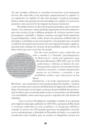 280
22), por exemplo, enfatizam os conteúdos inconscientes no levantamento
do teste. Por outro lado, os de orientação comportamental (cf. capítulo 11)
ou cognitivista (cf. capítulo 13) dão mais destaque à noção de percepção.
Outros, ainda, numa perspectiva fenomenológica (cf. capítulo 15), usam testes
projetivos como um meio de investigação da situação existencial.
De qualquer forma, no dia-a-dia da prática psicológica, após a entrevista
inicial, e/ou a anamnese, muitos psicólogos optam pelo uso de testes projetivos,
pois essas técnicas, já que viabilizam projeções de vivências internas (como
preocupações, ansiedades e alegrias), assumem um papel muito importante
no psicodiagnóstico. Assim sendo, dentro do panorama multifacetado da
psicologia, os psicólogos usam testes projetivos com propósitos que vão desde
a análise de mecanismos inconscientes até a investigação de funções cognitivas,
passando pela avaliação da estrutura da personalidade segundo critérios da
linha teórica que serve como base de atuação.
Um dos testes projetivos mais conhecidos em
todo o mundo é o chamado “psicodiagnóstico
de RORSCHACH”, criado pelo psiquiatra suíço
Hermann Rorschach (1884-1922), que em 1918
confeccionou e elaborou as lâminas do teste.
Essas pranchas contavam com manchas de tinta
simétricas suscetíveis a variadas interpretações
quanto ao seu formato e conteúdo, o que
possibilitava avaliar o que cada pessoa via nas
figuras.
Inicialmente, e de modo experimental, o próprio
Rorschach – que se posicionava como um psicanalista não ortodoxo – começou
a usar sua técnica com os internos do Manicômio de Appenzell, em Herisau, na
Suíça. Sua intenção era investigar a estrutura da personalidade dos pacientes,
pois acreditava que seu método podia revelar as características da afetividade
e da sensualidade, assim como traços gerais e específicos da vida interior do
indivíduo.
Com o seu livro Psicodiagnóstico: metodologia e resultados de um experimento
para o diagnóstico da percepção, publicado em 1920-1921, as pesquisas de Rorschach
se tornaram conhecidas no meio acadêmico. A consagração definitiva,
contudo, só ocorreu em 1922 quando apresentou um diagnóstico com base
em seu método perante a Sociedade de Psicanálise da Suíça e seu estudo foi
reconhecido como científico, pois, na ocasião, seu diagnóstico, mesmo sem
OTESTE
DE RORSCHACH, de
tão conhecido, é eventualmente
citado pela cultura de massa, em filmes
e histórias em quadrinhos. Tanto o Dr.
Hannibal Lecter (personagem de Anthony
Hopkins no filme O silêncio dos inocentes) foi
submetido a esse teste, quanto Batman
(numa história clássica dos quadrinhos
“Asilo Arkham”, de Grant Morrison)
viu numa determinada prancha a
figura de um morcego.
 