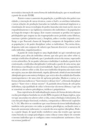 28
necessária a invenção de outra forma de individualização, que se manifestará
a partir do século XVIII.
Fatores como o aumento da população, a proliferação dos pobres nas
cidades, a invenção de novas técnicas, como o fuzil e os artefatos industriais,
e novas relações de produção baseadas no trabalho contratual impõem-se a
constituição de novas tecnologias de poder, baseadas não mais na lei, mas no
esquadrinhamento e na vigilância constantes dos indivíduos e da populações
ao longo do tempo e do espaço. Este exame constante se produz em espaços
privilegiados que surgem ou são reapropriados nesse período como fábricas,
casernas e prisões (primeiro caso), e hospitais, asilos e escolas (segundo caso).
Surge o que Foucault chama de biopoder, composto de biopolítica (sobre
as populações) e de poder disciplinar (sobre os indivíduos). Na esteira deste,
desponta todo um conjunto de saberes que buscam descrever a natureza de
cada indivíduo, singularizando-o.
A partir de então impõe-se uma duplicidade no que entendemos por
indivíduo: para além do indivíduo soberano, que não gera um saber sobre si,
emerge o indivíduo disciplinado, que é produzido através do exame, superando
o veto aristotélico. Se no poder soberano o indivíduo é avaliado a partir da lei
contratuada, o indivíduo disciplinado é ordenado a partir de uma norma, que
determina a sua filiação ou não à normalidade. Aqui se destaca a importância
de todos os saberes sobre a vida. Esse novo indivíduo desponta não mais como
um sujeito, mas um objeto determinado, singular, diferenciado e dotado de uma interioridade
(identificada agora a uma natureza biológica), que será o alvo do cuidado dos Estados
contemporâneos e de uma série de agências privadas. Muda-se a meta; se a
forma soberana indicava o “fazer morrer e deixar viver”, a fórmula disciplinar
agora é “fazer viver e deixar morrer”. E partindo dessa forma de zelo pelos
indivíduos, cuja qualidade de vida e o bem-estar são metas últimas, é que vão
se constituir os saberes psicológicos, médicos e psiquiátricos.
Essa experiência de individualização marca de forma decisiva diversas
escolas psicológicas fundadas no século XIX em países de língua inglesa, uma
vez que ancoradas em saberes sobre a vida, como a biologia evolucionista. É o
caso das psicologias funcional, evolutiva, comparativa e diferencial (capítulos
6, 7 e 16). Mas deve-se considerar que essas formas da nossa individualização
também estão presentes em todas as práticas psicológicas, oscilando entre a
busca de autonomia (soberania) e o controle dos seus sujeitos (disciplina). Pode-
se, a partir daqui, de igual modo estabelecer uma das tensões que operam
como bússola no campo psicológico: como colocar como objeto de controle
o mesmo indivíduo que se configura como essencialmente autônomo e livre
em termos jurídicos?
 