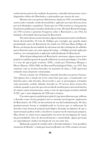 281
conhecimento prévio da condição do paciente, coincidiu inteiramente com o
diagnóstico clínico de Oberholzer, o psicanalista que tratava do caso.
Mesmo com o seu precoce falecimento, ainda em 1922, seu método logo
correu todo o mundo, sendo desenvolvido e aplicado nas mais diversas áreas
por seus discípulos e seguidores. Tanto que em 1936 aconteceu o lançamento
da primeira publicação científica dedicada ao teste, Rorschach Research Exchange,
em 1943 ocorreu o primeiro Congresso sobre o Rorschach e, em 1952, foi
fundada a Sociedade Internacional de Rorschach.
Naesteiradessesacontecimentos,algunsinstrumentosmuitosemelhantes
foram desenvolvidos. O teste de Zulliger, por exemplo, que guarda muita
proximidade com o de Rorschach, foi criado em 1942 por Hans Zulliger, de
Berna, em função da necessidade de selecionar um alto contingente de soldados
para o Exército suíço, em curto espaço de tempo – o Zulliger permite aplicação
coletiva, em contraposição à aplicação individualizada do Rorschach.
Além do psicodiagnóstico de Rorschach, entretanto, alguns outros testes
projetivos também gozam de grande influência no meio psicológico. Um deles
é o teste de apercepção temática (TAT), criado por Christiana Morgan e
Henry Murray (1893-1988), do Harvard Psychological Clinic, em 1935. Em
contraste com as técnicas baseadas em manchas de tinta, o TAT apresenta
estímulos mais altamente estruturados.
O teste consiste em 19 lâminas contendo desenhos em preto-e-branco.
Tais figuras têm a função de servir como base para que o examinando crie
histórias para cada desenho, descrevendo o que os personagens retratados
estão pensando, sentido, falando, fazendo etc. O sucesso dessa técnica fica
evidente quando se percebe que tem servido de modelo para o desenvolvimento
de muitos outros instrumentos, como o teste de apercepção temática infantil
(CAT), que é uma adaptação do TAT para crianças.
Um outro aspecto também perceptível é que procedimentos que utilizam
o desenho como técnica projetiva têm se tornado um freqüente suplemento
do Rorschach e do TAT, em decorrência de sua fácil administração. De fato,
gradativamente foram se multiplicando as técnicas que se utilizavam do
desenho como forma de projeção psicológica, firmadas na hipótese de que a
representação gráfica tende a vincular-se ao processo de maturação psíquica.
Mas, dentre os vários testes organizados em torno da investigação de traços
da personalidade, fases de desenvolvimento e motricidade, alguns precisam
ser especialmente citados em função de seu uso entre nós.
Elaborado a partir de estudos sobre o desenho infantil, o “teste gestáltico
visomotor de Bender”, criado por Lauretta Bender em 1938, consiste em nove
 