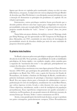 282
figuras que devem ser copiadas pelo examinando (criança ou não) em uma
folha branca, sem pauta. A origem do teste está na adaptação feita por Bender
de desenhos que Max Wertheimer e seus discípulos usaram inicialmente com
a intenção de demonstrar os princípios do gestaltismo (cf. capítulo 18) em
relação à percepção.
Entrementes, outros psicólogos também foram percebendo que o
desenho poderia oferecer uma base segura para o diagnóstico de traços de
personalidade, como, por exemplo, John N. Buck, que desenvolveu sua técnica
projetiva usando desenhos de “casa”, “árvore” e “pessoa” (house, tree, person
– HTP).
Numa linha um pouco distinta, há também o teste de Wartegg, criado
por Ehrig Wartegg, que foi apresentado no XV Congresso de Psicologia de
Jena (Alemanha), em 1937, consistindo em uma técnica de investigação da
personalidade através de desenhos obtidos por meio de uma variedade de
pequenos elementos gráficos.
Os primeiros testes brasileiros
No Brasil, o interesse pelos testes psicológicos surgiu por volta da segunda
década do século XX. Nesse período, a possibilidade de medir as habilidades
psicológicas, de forma rápida e em condições simples, abriu caminho para
a expansão do “movimento dos testes” e sua aplicação, principalmente nos
campos da educação e do trabalho.
A história desse movimento tem como figura pioneira Ulisses Pernam-
bucano (1892-1943), que participou dos primórdios da inserção dos testes
psicológicos no Brasil. Em 1925, com o apoio do Governo do Estado de
Pernambuco, ele fundou o Instituto de Psicologia do Recife, considerado a
primeira instituição autônoma de psicologia a funcionar regularmente no
Brasil. Era um espaço aberto para a formação de colaboradores e para a
padronização de testes de inteligência, notadamente da escala Binet-Simon,
que sofreu rigorosa revisão, levada a cabo durante dez anos, com que
Ulisses objetivava, inicialmente, medir o nível de inteligência da população
pernambucana. Essas experiências comprovaram um quadro assustador: a
existência, em Pernambuco, de um grande número de deficientes mentais, da
mesma forma que Terman, Yerkes e outros constataram nos EUA.
Atento, como grande parte dos intelectuais da época, ao que se produzia
nos países estrangeiros, particularmente europeus, Ulisses Pernambucano
 
