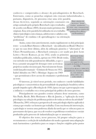 283
conheceu e compreendeu o alcance do psicodiagnóstico de Rorschach.
Entretanto, como as pranchas originais não estavam industrializadas e,
portanto, disponíveis, ele procurou criar uma série paralela
dessas PRANCHAS, seguindo as orientações constantes em
artigo assinado pelo próprio Rorschach cujos resultados,
de acordo com Rosas (2003), ficaram muito próximos dos
originais. Essa série paralela foi utilizada em seu trabalho
clínico/psicológico com crianças, adolescentes e adultos com
“problemas” de conduta e de aprendizagem e na orientação
profissional.
Assim, como visto anteriormente, muito rapidamente os dois principais
testes – a escala Binet-Simon e o Rorschach – são utilizados no Brasil. Observe-
se que no caso deste último, além da utilização pioneira e “alternativa” de
Ulisses Pernambucano, o Rorschach começou a ser usado por JOSÉ LEME
LOPES e SYLVIO RABELLO, já em 1932, sendo os primeiros
trabalhos publicados, todavia, apenas em 1934. Desde então,
esse método tem sido grandemente difundido, o que o
leva a assumir um papel de destaque entre as técnicas
projetivas usadas em nosso país. Sucessivamente foram
sendo lançados manuais – Cristiano de Souza em 1955,
Isabel Adrados em 1967 e Monique Augras em 1969
– que permitiram o livre acesso de estudantes e profissionais
ao teste.
O interesse, já visível nesse período, em conhecer e medir habilidades
psicológicas e características da personalidade da população brasileira sofreu
grande impulso após a Revolução de 1930, época em que a preocupação com
a infância e o trabalho era o tema principal da política do novo governo.
Principalmente nos grandes centros urbanos desse momento, como
São Paulo, Recife, Belo Horizonte e Rio de Janeiro, a “aplicação da teoria
psicológica na solução de problemas práticos de todas as esferas da atividade”
(Monarcha, 2001) reforçou a perspectiva de uma psicologia objetiva aplicada à
criança que estuda e ao homem que trabalha. Com essa forma de intervenção,
a psicologia se tornou uma poderosa aliada da tarefa que se colocava para os
governantes da época, que era a de resolver os problemas econômicos e sociais
produzidos pelo processo de industrialização que se anunciava.
O objetivo dos testes, nesse processo, foi propor soluções para o
recrutamento e a seleção de trabalhadores de modo a garantir uma adaptação
mais harmoniosa e produtiva para os cargos e funções exigidos pelos postos
JOSÉ LEME LOPES
( 1 9 0 4 - 1 9 9 0 ) ,
psiquiatra carioca,
teve papel de rele-
vo a partir do Instituto de Psiquiatria
da UFRJ.
SYLVIO DE LYRA RABELLO (1899-1972),
pernambucano, formado em Direi-
to, com inúmeras
obras sobre o de-
senho infantil.
Duas coleções de
PRANCHAS foram
criadas; atualmente,
só existe uma remanescente,
que se encontra nos arquivos do
professor PAULO ROSAS
em Pernambuco.
 