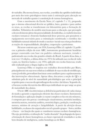 284
de trabalho. Da mesma forma, nas escolas, a medida das aptidões individuais
por meio dos testes psicológicos visava tanto à orientação para alocação no
mercado de trabalho quanto à constituição de turmas homogêneas.
Com o movimento da Escola Nova (cf. capítulo 7 e 15), propondo
que o sistema educacional deveria ser público, laico, gratuito e para ambos
os sexos, as escolas se transformam em laboratórios para a formação de
cidadãos. Tributários do modelo americano para a educação, que pressupõe
o desenvolvimento pleno das potencialidades do indivíduo, os estabelecimentos
escolares tornam-se elemento fundamental desse processo, por possuírem o
equipamento necessário para a estimulação coordenada e científica das
habilidades naturais infantis de modo a suscitar e incutir nas crianças brasileiras
as noções de responsabilidade, disciplina, cooperação e patriotismo.
Foi nesse contexto que, em 1934, Lourenço Filho (cf. capítulo 15) publi-
cou a primeira edição do teste ABC, instrumento genuinamente brasileiro
porque construído com base em padrões culturais nacionais, testado e
padronizado nas escolas das grandes cidades do Brasil. A partir dessa data, o
teste teve 12 edições, a última delas em 1974; foi utilizado nas escolas de todo
o país, na América Latina e, em 1954, aplicado em escolas francesas, tendo
sido traduzido para a língua inglesa em 1962.
Lourenço Filho se inspirou nos trabalhos desenvolvidos por Binet,
principalmente em suas teses relativas à utilidade de suas escalas de medida que,
como já referido, pretendiam funcionar como auxiliares para o aprimoramento
das intervenções educacionais. Apesar disto, descartou a noção de QI e a
substituiu pela de nível de maturidade psicobiológica que seria o principal
requisito para o sucesso da aprendizagem da escrita e da leitura. Segundo ele,
o fracasso escolar decorreria das diferenças individuais no que tange ao grau
de maturidade dos alunos.
O teste ABC visa determinar as deficiências particulares de cada criança
de modo a garantir a organização eficiente das classes escolares. Instrumento
de formulação e aplicação simples (o exame completo se faz em oito minutos),
é composto por oito provas: coordenação visual-motora, memória imediata,
memória motora, memória auditiva, memória lógica, prolação, coordenação
motora, mínimo de atenção e fatigabilidade. A partir da aferição dessas
habilidades, os alunos são organizados em três grandes grupos – fortes, médios
e fracos – em função dos quais se constituem turmas escolares homogêneas.
Ou seja, permitiria a realização do “sonho dourado” da pedagogia da época:
a formação de classes homogêneas, as classes especiais de retardados e as dos
bem dotados de inteligência, sonho homólogo ao de Binet.
 