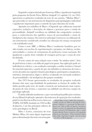 285
Seguindo o trajeto iniciado por Lourenço Filho, e igualmente inspirada
pelas propostas da Escola Nova, Helena Antipoff (cf. capítulo 15), em 1943,
apresentou os primeiros resultados do teste de sua autoria, “Minhas Mãos”,
que pretendia ser um instrumento de diagnóstico psicopedagógico individual
e igualmente importante para o controle da ação educativa da escola.
Apoiada nos trabalhos de Binet e Claparède que utilizavam material
expressivo (redações e descrições de objetos e gravuras) para o estudo da
personalidade, Antipoff acreditava na utilidade das composições escolares
para o conhecimento das aptidões, traços de personalidade e sinais de
inteligência das crianças. Seu interesse principal centrava-se na utilização de
um instrumento considerado científico na educação da criança excepcional
e do trabalhador rural.
Como o teste ABC, o Minhas Mãos é totalmente brasileiro, por ter
sido testado, em sua fase de experimentação e pesquisa, em clínicas, escolas,
universidades e centros de treinamento de professores rurais nacionais. Foi
igualmente a partir desse trabalho de testagem prévia que o tema do teste
foi definido.
O teste consta de uma redação com o título “As minhas mãos”, feita
de preferência à tinta e em folha de papel sem pauta. Sua aplicação pode ser
individual ou coletiva, e sua avaliação contempla a análise temática e formal
do material expressivo, a partir do que são definidos os elementos do texto a
serem alocados nas seguintes funções psicológicas: participativa, imaginativa,
mnêmica, interpretativa, lógica e afetiva, resultando em um laudo avaliativo
da personalidade e da inteligência dos grupos estudados.
Em 1973 foram apresentados os resultados de pesquisa realizada
durante dois anos cuja finalidade foi padronizar as formas de análise dos
dados gerados pelo teste, de modo a torná-lo um instrumento mais seguro,
do ponto de vista técnico, e aumentar sua utilidade nos diversos campos da
psicologia aplicada.
É ainda utilizado atualmente, o que é atestado pela publicação contínua
de seu Manual de aplicação e apuração e das máscaras de apuração dos resultados
peloCENTRO EDITOR DE PSICOLOGIA APLICADA
(CEPA). O CEPA, fundado em 1952 no Rio
de Janeiro, é um dos principais editores de
testes psicológicos no Brasil.
MIRA Y LÓPEZ, entusiasta do teste
Minhas Mãos, foi outra figura importante
para a disseminação dos testes em nosso país.
EMÍLIO MIRA Y LÓPEZ, (1889-1964), psiquiatra
catalão, nascido em 1898 em Santiago de Cuba,
passou a infância e a juventude em Barcelona e
faleceu em 1964 no Rio de Janeiro. Socialista,
chefiou o serviço de psiquiatria dos Republicanos
durante a Guerra Civil Espanhola. Após a vitória
do generalíssimo Franco na guerra civil espanhola,
exilou-se em vários países – França, Estados Unidos,
Cuba, Chile, Argentina, Uruguai – antes de se fixar,
em 1947, no Rio de Janeiro.
 