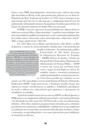 286
Criou o teste PMK (psicodiagnóstico miocinético) que, embora não tenha
sido formulado no Brasil, sendo apresentado pela primeira vez no Setor de
Psiquiatria da Real Academia de Londres em 1939, merece destaque nesta
apresentação pelo fato de ter sido aqui que a configuração final do teste foi
padronizada (utilizadando amostras da população brasileira para tal fim) em
função da radicação definitiva de Emílio Mira em nosso país.
O PMK é um teste expressivo de personalidade que objetiva fornecer
dados acerca do que Mira y López denomina “‘esqueleto caracteriológico’ por
meio da medida do equilíbrio tensional entre as três coordenadas fundamentais
da conduta: intra e extraversão; auto e heteroagressão; e depressão e elação”
(Mira y López apud Coronel, 1962: 99).
Em 1945, Mira vem ao Brasil, especificamente a São Paulo e ao Rio
de Janeiro, a convite de várias instituições voltadas para o desenvolvimento
científico, industrial e da administração pública
(Universidade de São Paulo, Instituto
de Organização Racional do Trabalho
– IDORT, Divisão de Ensino e Seleção da
Estrada de Ferro Sorocabana, Departamento
Administrativo do Serviço Público – DASP
e outras) dar cursos que envolvem temas
como o papel da psicologia na ciência do
trabalho, seleção e orientação profissional,
análise profissiográfica, o exame psicotécnico
etc. Curso bem-sucedido que culminou em um
convite, em 1947, para dirigir o recém-criado Instituto de Seleção e Orientação
Profissional (ISOP), órgão pertencente à Fundação Getúlio Vargas que
objetivava estudar cientificamente as aptidões e habilidades psicológicas
de modo a utilizar esse conhecimento para aprimorar o ajustamento do
trabalhador ao trabalho.
A partir do estabelecimento de seu autor no ISOP e no Rio de Janeiro, o
PMK passou a ser amplamente utilizado para seleção e orientação profissional
e foi divulgado em todo o país. Em 1949 foi levada a cabo sua padronização
definitiva. Além disso, inúmeras pesquisas foram realizadas para a definição
psicométrica da consistência, confiabilidade e validade do teste que ampliaram
sua utilização até os nossos dias, em contextos diversificados: na clínica, seleção
e orientação, no psicodiagnóstico e no exame psicotécnico para habilitação
de motoristas no Detran.
Através do ISOP, Mira cria em 1949
a Associação Brasileira de Psicotécnica
(hoje em dia Associação Brasileira de Psicologia
Aplicada – ABRAPA) e os Arquivos Brasileiros de
Psicotécnica (atualmente Arquivos Brasileiros de
Psicologia). O ISOP foi um dos principais centros
irradiadores da psicologia científica no país,
formando psicotécnicos e construindo (por meio de
artigos na revista Arquivos Brasileiros de Psicotécnica) a
necessidade de regulamentação da profissão, o que
ocorreu em 1962, através da Lei 4.119. Nos anos
1970, passa a dedicar-se à pós-graduação,
até ser extinto em 1990.
 