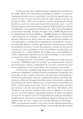 287
É relevante notar que a implementação e expansão dos procedimentos
de medida objetiva das características psicológicas no Brasil, e seu posterior
encampamento pelos cursos de psicologia, é devedora da impulsão que esses
autores tiveram, em maior ou menor grau, de órgãos oficiais do governo no
período de 1930 a 1950 e de sua adesão ao projeto idealizado pelo Estado
brasileiro, através de vários governantes desse período, para o que foi
denominado processo de modernização do Brasil. Modernização que envolvia
a classificação e a mensuração dos indivíduos de acordo com suas habilidades
no mercado de trabalho. Técnicos de órgãos como o DASP (Departamento
de Administração do Serviço Público), o IDORT (Instituto de Organização
e Racionalização do Trabalho), o ISOP, o INEP (Instituto Nacional de
Pesquisas Educacionais) foram defensores desse movimento brasileiro dos
testes psicológicos e acreditaram na ampliação de seus horizontes, visando a
uma psicologia objetiva e científica, apta, portanto, a contribuir para a solução
dos problemas humanos e sociais. Esta proposta, contudo, foi severamente
criticada por outras abordagens teórico-metodológicas na psicologia, que
enfatizavam ora a superficialidade das medidas, ora a impossibilidade de
medir a subjetividade individual, ora seu aspecto ideológico (e não científico)
ou mesmo seu caráter rotulador e de controle.
Conseqüentemente, nesse período, os psicólogos nem sempre gozavam
da devida credibilidade diante da sociedade, pois freqüentemente ocorriam
questionamentos relativos à legitimidade do uso desses instrumentos, bem
como ao papel pouco claro do psicólogo e dos serviços por ele prestados.
Essas questões, somadas à importação de testes europeus e americanos
totalmente inadaptados à realidade brasileira, produziram ao longo dos anos
um quadro em que a grande maioria dos testes apresentava desatualização e
ausência de padronização referente à população brasileira, inaceitável não-
validação e deficiente formação de profissionais que valorizassem a aplicação
não mecânica das técnicas. Mesmo após o reconhecimento da profissão, em
1962, a prática profissional ainda carecia de regulamentação específica
que norteasse o uso dos testes psicológicos. Além dessas dificuldades, testes
circulavam sem nenhuma fundamentação teórica e empírica e, até mesmo
por isso, ocorreram algumas impugnações judiciais de laudos psicológicos
em razão de um suposto excesso de subjetividade nas avaliações psicológicas.
Gradativamente também ocorreram problemas ligados às editoras dos testes
(algumas delas até sem o registro nos Conselhos Regionais de Psicologia –
CRPs), que produziam manuais e testes sem a devida validação psicométrica
e acompanhamento por parte de psicólogos. A comercialização dos manuais
 