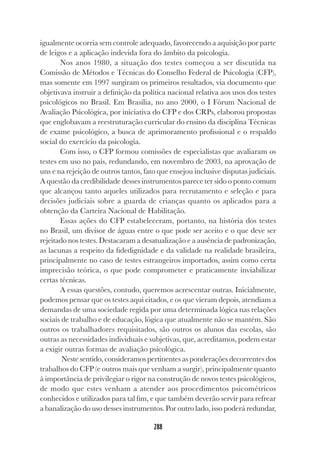 288
igualmente ocorria sem controle adequado, favorecendo a aquisição por parte
de leigos e a aplicação indevida fora do âmbito da psicologia.
Nos anos 1980, a situação dos testes começou a ser discutida na
Comissão de Métodos e Técnicas do Conselho Federal de Psicologia (CFP),
mas somente em 1997 surgiram os primeiros resultados, via documento que
objetivava instruir a definição da política nacional relativa aos usos dos testes
psicológicos no Brasil. Em Brasília, no ano 2000, o I Fórum Nacional de
Avaliação Psicológica, por iniciativa do CFP e dos CRPs, elaborou propostas
que englobavam a reestruturação curricular do ensino da disciplina Técnicas
de exame psicológico, a busca de aprimoramento profissional e o respaldo
social do exercício da psicologia.
Com isso, o CFP formou comissões de especialistas que avaliaram os
testes em uso no país, redundando, em novembro de 2003, na aprovação de
uns e na rejeição de outros tantos, fato que ensejou inclusive disputas judiciais.
A questão da credibilidade desses instrumentos parece ter sido o ponto comum
que alcançou tanto aqueles utilizados para recrutamento e seleção e para
decisões judiciais sobre a guarda de crianças quanto os aplicados para a
obtenção da Carteira Nacional de Habilitação.
Essas ações do CFP estabeleceram, portanto, na história dos testes
no Brasil, um divisor de águas entre o que pode ser aceito e o que deve ser
rejeitado nos testes. Destacaram a desatualização e a ausência de padronização,
as lacunas a respeito da fidedignidade e da validade na realidade brasileira,
principalmente no caso de testes estrangeiros importados, assim como certa
imprecisão teórica, o que pode comprometer e praticamente inviabilizar
certas técnicas.
A essas questões, contudo, queremos acrescentar outras. Inicialmente,
podemos pensar que os testes aqui citados, e os que vieram depois, atendiam a
demandas de uma sociedade regida por uma determinada lógica nas relações
sociais de trabalho e de educação, lógica que atualmente não se mantém. São
outros os trabalhadores requisitados, são outros os alunos das escolas, são
outras as necessidades individuais e subjetivas, que, acreditamos, podem estar
a exigir outras formas de avaliação psicológica.
Neste sentido, consideramos pertinentes as ponderações decorrentes dos
trabalhos do CFP (e outros mais que venham a surgir), principalmente quanto
à importância de privilegiar o rigor na construção de novos testes psicológicos,
de modo que estes venham a atender aos procedimentos psicométricos
conhecidos e utilizados para tal fim, e que também deverão servir para refrear
a banalização do uso desses instrumentos. Por outro lado, isso poderá redundar,
 