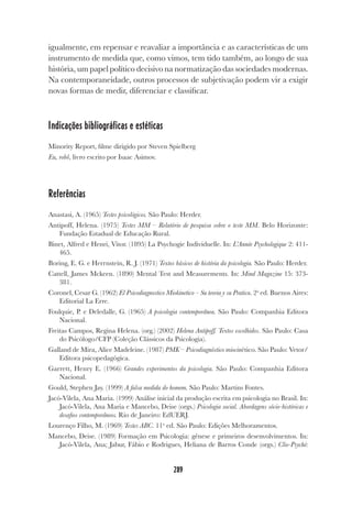289
igualmente, em repensar e reavaliar a importância e as características de um
instrumento de medida que, como vimos, tem tido também, ao longo de sua
história, um papel político decisivo na normatização das sociedades modernas.
Na contemporaneidade, outros processos de subjetivação podem vir a exigir
novas formas de medir, diferenciar e classificar.
Indicações bibliográficas e estéticas
Minority Report, filme dirigido por Steven Spielberg
Eu, robô, livro escrito por Isaac Asimov.
Referências
Anastasi, A. (1965) Testes psicológicos. São Paulo: Herder.
Antipoff, Helena. (1975) Testes MM – Relatório de pesquisa sobre o teste MM. Belo Horizonte:
Fundação Estadual de Educação Rural.
Binet, Alfred e Henri, Vitor. (1895) La Psychogie Individuelle. In: L’Année Psychologique 2: 411-
465.
Boring, E. G. e Herrnstein, R. J. (1971) Textos básicos de história da psicologia. São Paulo: Herder.
Cattell, James Mckeen. (1890) Mental Test and Measurements. In: Mind Magazine 15: 373-
381.
Coronel, Cesar G. (1962) El Psicodiagnostico Miokinetico – Su teoria y su Pratica. 2a
ed. Buenos Aires:
Editorial La Erre.
Foulquie, P. e Deledalle, G. (1965) A psicologia contemporânea. São Paulo: Companhia Editora
Nacional.
Freitas Campos, Regina Helena. (org.) (2002) Helena Antipoff. Textos escolhidos. São Paulo: Casa
do Psicólogo/CFP (Coleção Clássicos da Psicologia).
Galland de Mira, Alice Madeleine. (1987) PMK – Psicodiagnóstico miocinético. São Paulo: Vetor/
Editora psicopedagógica.
Garrett, Henry E. (1966) Grandes experimentos da psicologia. São Paulo: Companhia Editora
Nacional.
Gould, Stephen Jay. (1999) A falsa medida do homem. São Paulo: Martins Fontes.
Jacó-Vilela, Ana Maria. (1999) Análise inicial da produção escrita em psicologia no Brasil. In:
Jacó-Vilela, Ana Maria e Mancebo, Deise (orgs.) Psicologia social. Abordagens sócio-históricas e
desafios contemporâneos. Rio de Janeiro: EdUERJ.
Lourenço Filho, M. (1969) Testes ABC. 11a
ed. São Paulo: Edições Melhoramentos.
Mancebo, Deise. (1989) Formação em Psicologia: gênese e primeiros desenvolvimentos. In:
Jacó-Vilela, Ana; Jabur, Fábio e Rodrigues, Heliana de Barros Conde (orgs.) Clio-Psyché:
 