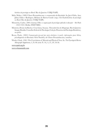 290
histórias da psicologia no Brasil. Rio de Janeiro: UERJ/NAPE.
Melo, Walter. (1989) Ulisses Pernambucano: o enamorado da liberdade. In: Jacó-Vilela, Ana;
Jabur, Fábio e Rodrigues, Heliana de Barros Conde (orgs.) Clio-Psyché:histórias da psicologia
no Brasil. Rio de Janeiro: UERJ/NAPE.
Monarcha, Carlos. (2001) Lourenço Filho e a organização da psicologia aplicada à educação – São Paulo
– 1922/1933. Brsília: INEP/MEC.
Monteiro, Denise da Rocha e Cruz Lima, Suzana. Therezinha Lins de Albuquerque. Rio de Janeiro:
Imago; Brasília: Conselho Federal de Psicologia (Coleção Pioneiros da Psicologia Brasileira),
no prelo.
Rosas, Paulo. (2003) Comunicação pessoal por meio eletrônico (e-mail), informações para Silvia,
psicodiagnóstico de Rorschach. Série Paralela, de Ulisses Pernambucano, outubro.
Wissler, Clark. (1901) The Correlation of Mental and Physical Tests. In: The Psycological Review
Monograph Supplements, 3, N. 06 (série N. 16), 4, 27, 29, 34-36.
www.epub.org.br
www.whonamedit.com
 