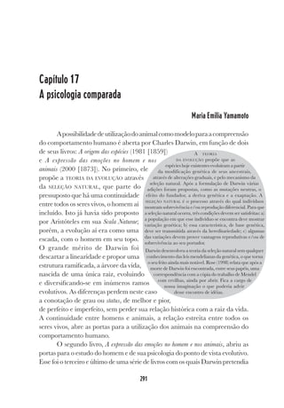 291
Capítulo 17
A psicologia comparada
Maria Emilia Yamamoto
Apossibilidadedeutilizaçãodoanimalcomomodeloparaacompreensão
do comportamento humano é aberta por Charles Darwin, em função de dois
de seus livros: A origem das espécies (1981 [1859])
e A expressão das emoções no homem e nos
animais (2000 [1873]). No primeiro, ele
propõe a TEORIA DA EVOLUÇÃO através
da SELEÇÃO NATURAL, que parte do
pressuposto que há uma continuidade
entre todos os seres vivos, o homem aí
incluído. Isto já havia sido proposto
por Aristóteles em sua Scala Naturae;
porém, a evolução aí era como uma
escada, com o homem em seu topo.
O grande mérito de Darwin foi
descartar a linearidade e propor uma
estrutura ramificada, a árvore da vida,
nascida de uma única raiz, evoluindo
e diversificando-se em inúmeros ramos
evolutivos. As diferenças perdem neste caso
a conotação de grau ou status, de melhor e pior,
de perfeito e imperfeito, sem perder sua relação histórica com a raiz da vida.
A continuidade entre homens e animais, a relação estreita entre todos os
seres vivos, abre as portas para a utilização dos animais na compreensão do
comportamento humano.
O segundo livro, A expressão das emoções no homem e nos animais, abriu as
portas para o estudo do homem e de sua psicologia do ponto de vista evolutivo.
Esse foi o terceiro e último de uma série de livros com os quais Darwin pretendia
A TEORIA
DA EVOLUÇÃO propõe que as
espécies hoje existentes evoluíram a partir
da modificação genética de seus ancestrais,
através de alterações graduais, e pelo mecanismo da
seleção natural. Após a formulação de Darwin várias
adições foram propostas, como as mutações neutras, o
efeito do fundador, a deriva genética e a exaptação. A
SELEÇÃO NATURAL é o processo através do qual indivíduos
mostram sobrevivência e/ou reprodução diferencial. Para que
a seleção natural ocorra, três condições devem ser satisfeitas: a)
a população em que esse indivíduo se encontra deve mostrar
variação genética; b) essa característica, de base genética,
deve ser transmitida através da hereditariedade; c) algumas
das variações devem prover vantagens reprodutivas e/ou de
sobrevivência ao seu portador.
Darwin desenvolveu a teoria da seleção natural sem qualquer
conhecimento das leis mendelianas da genética, o que torna
o seu feito ainda mais notável. Rose (1998) relata que após a
morte de Darwin foi encontrada, entre seus papéis, uma
correspondência com a cópia do trabalho de Mendel
com ervilhas, ainda por abrir. Fica a cargo de
nossa imaginação o que poderia advir
desse encontro de idéias.
 