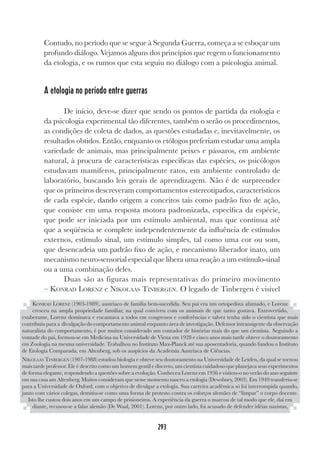 293
Contudo, no período que se segue à Segunda Guerra, começa a se esboçar um
profundo diálogo. Vejamos alguns dos princípios que regem o funcionamento
da etologia, e os rumos que esta seguiu no diálogo com a psicologia animal.
A etologia no período entre guerras
De início, deve-se dizer que sendo os pontos de partida da etologia e
da psicologia experimental tão diferentes, também o serão os procedimentos,
as condições de coleta de dados, as questões estudadas e, inevitavelmente, os
resultados obtidos. Então, enquanto os etólogos preferiam estudar uma ampla
variedade de animais, mas principalmente peixes e pássaros, em ambiente
natural, à procura de características específicas das espécies, os psicólogos
estudavam mamíferos, principalmente ratos, em ambiente controlado de
laboratório, buscando leis gerais de aprendizagem. Não é de surpreender
que os primeiros descreveram comportamentos estereotipados, característicos
de cada espécie, dando origem a conceitos tais como padrão fixo de ação,
que consiste em uma resposta motora padronizada, específica da espécie,
que pode ser iniciada por um estímulo ambiental, mas que continua até
que a seqüência se complete independentemente da influência de estímulos
externos, estímulo sinal, um estímulo simples, tal como uma cor ou som,
que desencadeia um padrão fixo de ação, e mecanismo liberador inato, um
mecanismo neuro-sensorial especial que libera uma reação a um estímulo-sinal
ou a uma combinação deles.
Duas são as figuras mais representativas do primeiro movimento
– KONRAD LORENZ e NIKOLAAS TINBERGEN. O legado de Tinbergen é visível
KONRAD LORENZ (1903-1989), austríaco de família bem-sucedida. Seu pai era um ortopedista afamado, e Lorenz
cresceu na ampla propriedade familiar, na qual conviveu com os animais de que tanto gostava. Extrovertido,
exuberante, Lorenz dominava e encantava a todos em congressos e conferências e talvez tenha sido o cientista que mais
contribuiu para a divulgação do comportamento animal enquanto área de investigação. Defensor intransigente da observação
naturalista do comportamento, é por muitos considerado um contador de histórias mais do que um cientista. Seguindo a
vontade do pai, formou-se em Medicina na Universidade de Viena em 1928 e cinco anos mais tarde obteve o doutoramento
em Zoologia na mesma universidade. Trabalhou no Instituto Max-Planck até sua aposentadoria, quando fundou o Instituto
de Etologia Comparada, em Altenberg, sob os auspícios da Academia Austríaca de Ciências.
NIKOLAAS TINBERGEN (1907-1988) estudou biologia e obteve seu doutoramento na Universidade de Leiden, da qual se tornou
mais tarde professor. Ele é descrito como um homem gentil e discreto, um cientista cuidadoso que planejava seus experimentos
de forma elegante, respondendo a questões sobre a evolução. Conheceu Lorenz em 1936 e visitou-o no verão do ano seguinte
em sua casa am Altenberg. Muitos consideram que nesse momento nasceu a etologia (Dewsbury, 2003). Em 1949 transferiu-se
para a Universidade de Oxford, com o objetivo de divulgar a etologia. Sua carreira acadêmica só foi interrompida quando,
junto com vários colegas, demitiu-se como uma forma de protesto contra os esforços alemães de “limpar” o corpo docente.
Isto lhe custou dois anos em um campo de prisioneiros. A experiência da guerra o marcou de tal modo que ele, daí em
diante, recusou-se a falar alemão (De Waal, 2001). Lorenz, por outro lado, foi acusado de defender idéias nazistas,
 