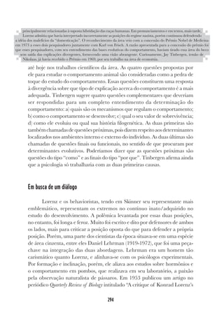 294
até hoje nos trabalhos científicos da área. As quatro questões propostas por
ele para estudar o comportamento animal são consideradas como a pedra de
toque do estudo do comportamento. Essas questões constituem uma resposta
à divergência sobre que tipo de explicação acerca do comportamento é a mais
adequada. Tinbergen sugere quatro questões complementares que deveriam
ser respondidas para um completo entendimento da determinação do
comportamento: a) quais são os mecanismos que regulam o comportamento;
b) como o comportamento se desenvolve; c) qual o seu valor de sobrevivência;
d) como ele evoluiu ou qual sua história filogenética. As duas primeiras são
tambémchamadasdequestõespróximas,poisdizemrespeitoaosdeterminantes
localizados nos ambientes interno e externo do indivíduo. As duas últimas são
chamadas de questões finais ou funcionais, no sentido de que procuram por
determinantes evolutivos. Poderíamos dizer que as questões próximas são
questões do tipo “como” e as finais do tipo “por que”. Tinbergen afirma ainda
que a psicologia só trabalharia com as duas primeiras causas.
Em busca de um diálogo
Lorenz e os behavioristas, tendo em Skinner seu representante mais
emblemático, representam os extremos no contínuo inato/adquirido no
estudo do desenvolvimento. A polêmica levantada por essas duas posições,
no entanto, foi longa e feroz. Muito foi escrito e dito por defensores de ambos
os lados, mais para criticar a posição oposta do que para defender a própria
posição. Porém, uma parte dos cientistas da época situava-se em uma espécie
de área cinzenta, entre eles Daniel Lehrman (1919-1972), que foi uma peça-
chave na integração das duas abordagens. Lehrman era um homem tão
carismático quanto Lorenz, e alinhava-se com os psicólogos experimentais.
Por formação e inclinação, porém, ele aliava aos estudos sobre hormônios e
o comportamento em pombos, que realizava em seu laboratório, a paixão
pela observação naturalista de pássaros. Em 1953 publicou um artigo no
periódico Quarterly Review of Biology intitulado “A critique of Konrad Lorenz’s
principalmente relacionadas à suposta hibridação das raças humanas. Em pronunciamentos e em textos, mais tarde,
Lorenz admitiu que havia interpretado incorretamente as posições do regime nazista, porém continuou defendendo
a idéia dos malefícios da “domesticação”. O reconhecimento da área veio com a concessão do Prêmio Nobel de Medicina
em 1973 a esses dois pesquisadores juntamente com Karl von Frisch. A razão apresentada para a concessão do prêmio foi
que esses pesquisadores, com seu entendimento das bases evolutivas do comportamento, haviam tirado essa área do beco
sem saída das explicações divergentes, fornecendo uma visão abrangente. Curiosamente, Jay Tinbergen, irmão de
Nikolaas, já havia recebido o Prêmio em 1969, por seu trabalho na área de economia.
 