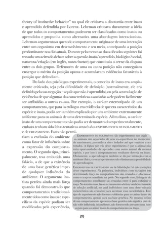 295
theory of instinctive behavior” no qual ele criticava a dicotomia entre inato
e aprendido defendida por Lorenz. Lehrman criticava duramente a idéia
de que todos os comportamentos pudessem ser classificados como inatos ou
aprendidos e propunha como alternativa uma abordagem interacionista.
Lehrman argumentava que todo comportamento origina-se de uma interação
entre um organismo em desenvolvimento e seu meio, antecipando a posição
predominante nos dias atuais. Durante pelo menos as duas décadas seguintes foi
travado um acirrado debate sobre a questão inato/aprendido, biológico/social,
natureza/criação (em inglês, nature/nurture) que constituiu o cerne da disputa
entre os dois grupos. Defensores de uma ou outra posição não conseguiam
enxergar o mérito da posição oposta e acumulavam evidências favoráveis à
posição que defendiam.
Do lado dos psicólogos experimentais, o conceito de inato era ampla-
mente criticado, seja pela dificuldade de definição (normalmente, ele era
definido pela sua negação – aquilo que não é aprendido), ou pela acumulação de
evidências de que algumas das características associadas a ele podem facilmente
ser atribuídas a outras causas. Por exemplo, o caráter estereotipado de um
comportamento, que para os etólogos era evidência de que era característico da
espécie e inato, podia ser também explicado por um ambiente extremamente
uniforme para os animais de uma determinada espécie. Além disso, o caráter
inato de um comportamento não podia ser demonstrado experimentalmente,
embora tenham sido feitas tentativas através dos EXPERIMENTOS DE ISOLAMENTO
e de CRUZAMENTO. Estes não permi-
tiam a exclusão do ambiente
como fator de influência sobre
a expressão do comporta-
mento. O segundo tipo, princi-
palmente, traz embutida uma
falácia, a de que a existência
de uma base genética impe-
de qualquer influência do
ambiente. O argumento ina-
tista perdeu ainda mais força
quando foi demonstrado que
comportamentos tradicional-
mente tidos como inatos e espe-
cíficos da espécie podiam ser
modificados pela experiência,
EXPERIMENTOS DE ISOLAMENTO: são experimentos nos quais
os animais são separados de seus co-específicos no momento
do nascimento, passando a viver isolados até que venham a ser
testados. A lógica por trás deste experimento é que o animal não
teria oportunidades de aprender com outro animal da mesma
espécie, e por isso o comportamento resultante deveria ser inato.
Obviamente, a aprendizagem também se dá por interação com o
ambiente físico, e esses experimentos não eliminavam a possibilidade
de aprendizagem.
EXPERIMENTOS DE CRUZAMENTO ou de hibridação: há três variações
desse experimento. Na primeira, indivíduos com variações em
determinado traço ou comportamento são cruzados e observa-se
como o traço se manifesta na prole. No segundo caso, linhagens de
comportamento semelhante são cruzadas entre si para enfatizar o
traço. No terceiro caso, faz-se o cruzamento seletivo, também chamado
de seleção artificial, no qual indivíduos com uma determinada
característica são cruzados para acentuar essa característica. Este
tipo de experimento não fornece evidências para o caráter inato do
comportamento, apenas para sua base genética. No entanto, o fato
de um comportamento apresentar base genética não significa que ele
não sofre influência do ambiente, não fornecendo portanto uma base
segura para o caráter inato do comportamento ou traço.
 