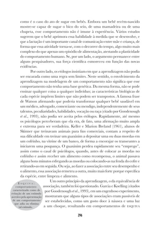 296
como é o caso do ato de sugar em bebês. Embora um bebê recém-nascido
mostre-se capaz de sugar o bico do seio, de uma mamadeira ou de uma
chupeta, esse comportamento não é imune à experiência. Vários estudos
sugerem que o bebê aprimora essa habilidade à medida que se desenvolve, e
que a lactação é um importante canal de comunicação entre mãe e criança, de
forma que essa atividade torna-se, com o decorrer do tempo, algo muito mais
complexo do que apenas um episódio de alimentação, atestando a plasticidade
do comportamento humano. Se, por um lado, o argumento permanece entre
alguns pesquisadores, sua força científica esmoreceu em função das novas
evidências.
Por outro lado, os etólogos insistiam em que a aprendizagem não podia
ser encarada como uma regra sem limites. Neste sentido, o envolvimento da
aprendizagem na modelagem de um comportamento não significa que esse
comportamento não tenha uma base genética. Da mesma forma, não se pode
ensinar qualquer coisa a qualquer indivíduo; as características biológicas de
cada espécie impõem limites que não podem ser transpostos. A famosa frase
de Watson afirmando que poderia transformar qualquer bebê saudável em
um médico, advogado, comerciante ou mendigo, independentemente de seus
talentos, peculiaridades, habilidades, vocação ou raça (citado por Goodenough
et al., 1993), não podia ser aceita pelos etólogos. Rapidamente, até mesmo
os psicólogos perceberam que ela era, de fato, uma afirmação muito ampla
e extrema para ser verdadeira. Keller e Marion Breland (1961), alunos de
Skinner que treinavam animais para fins comerciais, contam a respeito de
sua dificuldade em treinar um guaxinim a depositar uma ou duas moedas em
um cofrinho, na vitrine de um banco, de forma a encorajar os transeuntes a
iniciarem uma poupança. O guaxinim perdeu rapidamente seu “emprego”,
assim como o casal de psicólogos, quando, antes de colocar as moedas no
cofrinho e assim receber um alimento como recompensa, o animal passava
alguns bons minutos esfregando as moedas ou colocando-as na fenda do cofre e
retirando-as em seguida. Ou seja, ao fazer a associação entre seu desempenho e
o alimento, essa associação remeteu a outra, muito mais forte porque específica
da espécie, entre limpeza e alimento.
Um outro princípio da aprendizagem, o da equivalência de
associação, também foi questionado. Garcia e Koelling (citados
por Goodenough et al., 1993), em um engenhoso experimento,
mostraram que alguns tipos de associações eram passíveis de
ser estabelecidas, como um gosto doce à náusea e uma luz
a um choque, resultando em comportamentos de ESQUIVA
E S Q U I V A :
comportamento
caracterizado como de
evitação de um estímulo
aversivo pela apresentação
de um comportamento
que adia ou elimina
tal estímulo.
 