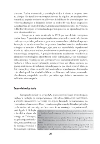 297
em ratos. Porém, o contrário, a associação da luz à náusea e do gosto doce
ao choque não resultava em comportamento de esquiva. As predisposições
naturais da espécie resultam em diferentes habilidades de aprendizagem que
refletem adaptações a diferentes habitats ou estilos de vida. Essas adaptações
são adquiridas ao longo de milhares, muitas vezes milhões de anos de evolução,
e dificilmente podem ser erradicadas por um processo de aprendizagem em
uma situação artificial.
Foi apenas a partir da década de 1970 que esse debate começou a
perder força. A gradativa integração dos dois campos deve muito a Lehrman
– não apenas pela força de seus argumentos, mas também pelo fato de que sua
formação no estudo naturalista de pássaros derrubou barreiras do lado dos
etólogos – e também a Tinbergen, que, com sua mentalidade experimental
aliada ao método naturalista, estabeleceu os parâmetros para a pesquisa
em psicologia comparada. A posição dominante atualmente reconhece as
predisposições biológicas, presentes em todos os indivíduos, e sua modulação
pelo ambiente, resultado de um sistema nervoso fundamentalmente plástico.
Embora o debate natureza/criação ainda perdure em alguns redutos, na
grande maioria das áreas há um entendimento de que não é possível falar em
determinação genética ou ambiental desvinculadas uma da outra. A interação
entre elas é que define a individualidade e as diferenças individuais, mantendo,
não obstante, um padrão específico que define a pertinência taxonômica do
indivíduo a uma espécie.
Desenvolvimentos atuais
Na segunda metade do século XX, novos conceitos foram propostos para
explicar a evolução do comportamento, entre eles a SELEÇÃO DE PARENTESCO,
a APTIDÃO ABRANGENTE e a TEORIA DOS JOGOS, lançando os fundamentos do
chamado neodarwinismo. Estes conceitos ampliaram o âmbito da explicação
evolucionista e deram origem a duas novas áreas: a ecologia comportamental,
mais ligada à biologia
e herdeira direta da
etologia de Tinbergen;
e a psicologia evolucio-
nista, uma combinação
da biologia evolutiva e
da psicologia cognitiva.
SELEÇÃO DE PARENTESCO: processo através do qual características são favorecidas
em função de benefícios para a sobrevivência de parentes, descendentes ou
não.
APTIDÃO ABRANGENTE: soma da aptidão obtida através da própria reprodução
e do esforço empregado na reprodução de parentes não descendentes, como
irmãos.
TEORIA DOS JOGOS: teoria originalmente desenvolvida por John Nash para
aplicação na área da economia e adaptada por John Maynard Smith para
analisar custos e benefícios de estratégias comportamentais complexas.
 