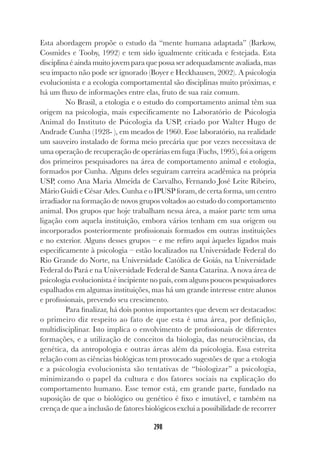 298
Esta abordagem propõe o estudo da “mente humana adaptada” (Barkow,
Cosmides e Tooby, 1992) e tem sido igualmente criticada e festejada. Esta
disciplina é ainda muito jovem para que possa ser adequadamente avaliada, mas
seu impacto não pode ser ignorado (Boyer e Heckhausen, 2002). A psicologia
evolucionista e a ecologia comportamental são disciplinas muito próximas, e
há um fluxo de informações entre elas, fruto de sua raiz comum.
No Brasil, a etologia e o estudo do comportamento animal têm sua
origem na psicologia, mais especificamente no Laboratório de Psicologia
Animal do Instituto de Psicologia da USP, criado por Walter Hugo de
Andrade Cunha (1928- ), em meados de 1960. Esse laboratório, na realidade
um sauveiro instalado de forma meio precária que por vezes necessitava de
uma operação de recuperação de operárias em fuga (Fuchs, 1995), foi a origem
dos primeiros pesquisadores na área de comportamento animal e etologia,
formados por Cunha. Alguns deles seguiram carreira acadêmica na própria
USP, como Ana Maria Almeida de Carvalho, Fernando José Leite Ribeiro,
Mário Guidi e César Ades. Cunha e o IPUSP foram, de certa forma, um centro
irradiador na formação de novos grupos voltados ao estudo do comportamento
animal. Dos grupos que hoje trabalham nessa área, a maior parte tem uma
ligação com aquela instituição, embora vários tenham em sua origem ou
incorporados posteriormente profissionais formados em outras instituições
e no exterior. Alguns desses grupos – e me refiro aqui àqueles ligados mais
especificamente à psicologia – estão localizados na Universidade Federal do
Rio Grande do Norte, na Universidade Católica de Goiás, na Universidade
Federal do Pará e na Universidade Federal de Santa Catarina. A nova área de
psicologia evolucionista é incipiente no país, com alguns poucos pesquisadores
espalhados em algumas instituições, mas há um grande interesse entre alunos
e profissionais, prevendo seu crescimento.
Para finalizar, há dois pontos importantes que devem ser destacados:
o primeiro diz respeito ao fato de que esta é uma área, por definição,
multidisciplinar. Isto implica o envolvimento de profissionais de diferentes
formações, e a utilização de conceitos da biologia, das neurociências, da
genética, da antropologia e outras áreas além da psicologia. Essa estreita
relação com as ciências biológicas tem provocado sugestões de que a etologia
e a psicologia evolucionista são tentativas de “biologizar” a psicologia,
minimizando o papel da cultura e dos fatores sociais na explicação do
comportamento humano. Esse temor está, em grande parte, fundado na
suposição de que o biológico ou genético é fixo e imutável, e também na
crença de que a inclusão de fatores biológicos exclui a possibilidade de recorrer
 