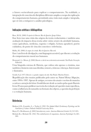 299
a fatores socioculturais para explicar o comportamento. Na realidade, a
integração de conceitos de disciplinas diferentes amplia o escopo da explicação
do comportamento humano, permitindo uma visão mais ampla e integrada,
que só virá a enriquecer a análise psicológica.
Indicações estéticas e bibliográficas
Rose, M. R. (2000) O espectro de Darwin. Rio de Janeiro: Jorge Zahar.
Esse livro traz uma visão das origens da teoria evolucionista e também uma
avaliação do impacto dessa teoria sobre vários setores da atividade humana,
como agricultura, medicina, eugenia e religião. Leitura agradável, porém
cuidadosa, do ponto de vista dos conceitos e referências.
Ridley, M. (2000) As origens da virtude. Rio de Janeiro: Record.
Esse é um livro de divulgação, com linguagem acessível, que discute a evolução
do comportamento moral nos humanos.
Desmond, A. e Moore, J. (2000) Darwin: a vida de um evolucionista atormentado. São Paulo: Geração
Editorial.
Uma biografia extensa de Darwin, que enfoca não apenas o cientista, mas
também o homem com suas dúvidas, temores, tristezas e doenças. Interessante
e ilustrativo.
Gould, S. J. (1977) Darwin e os grandes enigmas da vida. São Paulo: Martins Fontes.
Republicação dos ensaios publicados pelo autor na Natural History Magazine,
entre 1994 e 1997. Apesar de antigos, os textos são atuais e escritos de maneira
a cativar a atenção do leitor. Gould discute desde as razões pelas quais Darwin
levou 20 anos para publicar sua teoria da evolução até questões mais específicas,
como a influência do tamanho no formato dos objetos, a questão da perfeição
e a evolução humana.
Referências
Barkow, J. H., Cosmides, L. e Tooby, J. (1992) The Adapted Mind: Evolutionary Psychology and the
Generation of Culture. Oxford: Oxford University Press.
Boyer, P. e Heckhausen, J. (2002) Introductory notes. American Behavioral Scientist 43, 917-925.
Breland, K. e Breland, M. (1961) The misbehavior of organisms. American Psychologist 16, 681-
684.
 