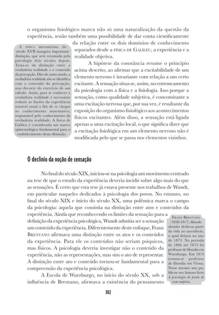 302
o organismo fisiológico marca não só uma naturalização da questão da
experiência, senão também uma possibilidade de dar conta cientificamente
da relação entre os dois domínios de conhecimento
separados desde a FÍSICA DE GALILEU, a experiência e a
realidade objetiva.
A hipótese da constância resume o princípio
acima descrito, ao afirmar que a excitabilidade de um
elemento nervoso é invariante com relação a um certo
excitante. A sensação situa-se, assim, no entroncamento
da psicologia com a física e a fisiologia. Isso porque a
sensação, como qualidade subjetiva, é concomitante a
uma excitação nervosa que, por sua vez, é resultante da
exposição do organismo fisiológico aos acontecimentos
físicos excitantes. Além disso, a sensação está ligada
apenas a uma excitação local, o que significa dizer que
a excitação fisiológica em um elemento nervoso não é
modificada pelo que se passa nos elementos vizinhos.
O declínio da noção de sensação
No final do século XIX, iniciou-se na psicologia um movimento centrado
na tese de que o estudo da experiência deveria incidir sobre algo mais do que
as sensações. É certo que esta tese já estava presente nos trabalhos de Wundt,
em particular naqueles dedicados à psicologia dos povos. No entanto, no
final do século XIX e início do século XX, uma polêmica marca o campo
da psicologia: aquela que consistia na distinção entre atos e conteúdos da
experiência. Ainda que reconhecendo os limites da sensação para a
definição da experiência psicológica, Wundt admitia ser a sensação
um conteúdo da experiência. Diferentemente deste enfoque, Franz
BRENTANO afirmava uma distinção entre os atos e os conteúdos
da experiência. Para ele os conteúdos não seriam psíquicos,
mas físicos. A psicologia deveria investigar não o conteúdo da
experiência, não as representações, mas sim o ato de representar.
A distinção entre ato e conteúdo tornou-se fundamental para a
compreensão da experiência psicológica.
A Escola de Wurzburgo, no início do século XX, sob a
influência de Brentano, afirmava a existência do pensamento
A FÍSICA mecanicista do
século XVII inaugura importante
distinção, que será retomada pela
psicologia dois séculos depois.
Trata-se da distinção entre a
verdadeira realidade e o conteúdo
da percepção. Dito de outro modo, a
verdadeira realidade não se identifica
com o conteúdo da percepção,
mas decorre do exercício de um
cálculo. Assim, para se conhecer a
verdadeira realidade é necessário
reduzir as ilusões da experiência
sensível usual a fim de se chegar
ao conhecimento matemático,
responsável pelo conhecimento da
verdadeira realidade. A física de
Galileu é considerada um marco
epistemológico fundamental para o
estabelecimento desta distinção.
FRANZ BRENTANO
(1838-1917), filósofo
alemão dedicou parte
da vida ao sacerdócio,
o qual deixou no ano
de 1873. No período
de 1866 até 1873 foi
professor de filosofia em
Wurzburgo. Em 1874
tornou-se professor
de filosofia em Viena.
Nesse mesmo ano pu-
blicou seu famoso livro
A psicologia do ponto de
vista empírico.
 