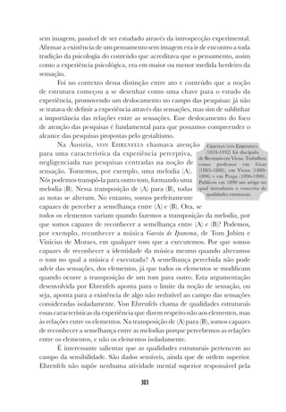 303
sem imagem, passível de ser estudado através da introspecção experimental.
Afirmar a existência de um pensamento sem imagem era ir de encontro a toda
tradição da psicologia do conteúdo que acreditava que o pensamento, assim
como a experiência psicológica, era em maior ou menor medida herdeiro da
sensação.
Foi no contexto dessa distinção entre ato e conteúdo que a noção
de estrutura começou a se desenhar como uma chave para o estudo da
experiência, promovendo um deslocamento no campo das pesquisas: já não
se tratava de definir a experiência através das sensações, mas sim de sublinhar
a importância das relações entre as sensações. Esse deslocamento do foco
de atenção das pesquisas é fundamental para que possamos compreender o
alcance das pesquisas propostas pelo gestaltismo.
Na Áustria, VON EHRENFELS chamava atenção
para uma característica da experiência perceptiva,
negligenciada nas pesquisas centradas na noção de
sensação. Tomemos, por exemplo, uma melodia (A).
Nós podemos transpô-la para outro tom, formando uma
melodia (B). Nessa transposição de (A) para (B), todas
as notas se alteram. No entanto, somos perfeitamente
capazes de perceber a semelhança entre (A) e (B). Ora, se
todos os elementos variam quando fazemos a transposição da melodia, por
que somos capazes de reconhecer a semelhança entre (A) e (B)? Podemos,
por exemplo, reconhecer a música Garota de Ipanema, de Tom Jobim e
Vinicius de Moraes, em qualquer tom que a executemos. Por que somos
capazes de reconhecer a identidade da música mesmo quando alteramos
o tom no qual a música é executada? A semelhança percebida não pode
advir das sensações, dos elementos, já que todos os elementos se modificam
quando ocorre a transposição de um tom para outro. Esta argumentação
desenvolvida por Ehrenfels aponta para o limite da noção de sensação, ou
seja, aponta para a existência de algo não redutível ao campo das sensações
consideradas isoladamente. Von Ehrenfels chama de qualidades estruturais
essas características da experiência que dizem respeito não aos elementos, mas
às relações entre os elementos. Na transposição de (A) para (B), somos capazes
de reconhecer a semelhança entre as melodias porque percebemos as relações
entre os elementos, e não os elementos isoladamente.
É interessante salientar que as qualidades estruturais pertencem ao
campo da sensibilidade. São dados sensíveis, ainda que de ordem superior.
Ehrenfels não supõe nenhuma atividade mental superior responsável pela
CRISTIAN VON EHRENFELS
(1859-1932) foi discípulo
de Brentano em Viena. Trabalhou
como professor em Graz
(1885-1888), em Viena (1889-
1896) e em Praga (1896-1900).
Publicou em 1890 um artigo no
qual introduziu o conceito de
qualidades estruturais.
 