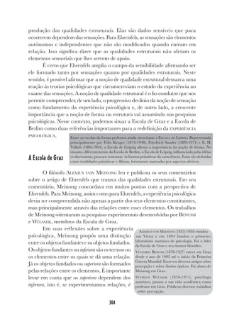304
produção das qualidades estruturais. Elas são dados sensíveis que para
ocorrerem dependem das sensações. Para Ehrenfels, as sensações são elementos
autônomos e independentes que não são modificados quando entram em
relação. Isso significa dizer que as qualidades estruturais não afetam os
elementos sensoriais que lhes servem de apoio.
É certo que Ehrenfels amplia o campo da sensibilidade afirmando ser
ele formado tanto por sensações quanto por qualidades estruturais. Neste
sentido, é possível afirmar que a noção de qualidade estrutural demarca uma
reação às teorias psicológicas que circunscreviam o estudo da experiência ao
exame das sensações. A noção de qualidade estrutural é o fio condutor que nos
permite compreender, de um lado, o progressivo declínio da noção de sensação
como fundamento da experiência psicológica e, de outro lado, a crescente
importância que a noção de forma ou estrutura vai assumindo nas pesquisas
psicológicas. Nesse contexto, podemos situar a Escola de Graz e a Escola de
Berlim como duas referências importantes para a redefinição da EXPERIÊNCIA
PSICOLÓGICA.
A Escola de Graz
O filósofo ALEXIUS VON MEINONG leu e publicou os seus comentários
sobre o artigo de Ehrenfels que tratava das qualidades estruturais. Em seu
comentário, Meinong concordava em muitos pontos com a perspectiva de
Ehrenfels. Para Meinong, assim como para Ehrenfels, a experiência psicológica
devia ser compreendida não apenas a partir dos seus elementos constituintes,
mas principalmente através das relações entre esses elementos. Os trabalhos
de Meinong orientaram as pesquisas experimentais desenvolvidas por BENUSSI
e WITASEK, membros da Escola de Graz.
Em suas reflexões sobre a experiência
psicológica, Meinong propôs uma distinção
entre os objetos fundantes e os objetos fundados.
Os objetos fundantes ou inferiora são os termos ou
os elementos entre os quais se dá uma relação.
Já os objetos fundados ou superiora são formados
pelas relações entre os elementos. É importante
levar em conta que os superiora dependem dos
inferiora, isto é, se experimentamos relações, é
Entre as escolas da forma podemos ainda mencionar a ESCOLA DE LEIPZIG. Representada
principalmente por Felix Kruger (1874-1948), Friedrich Sander (1889-1971) e E. H.
Volkelt (1886-1964), a Escola de Leipzig afirma a importância da noção de forma. No
entanto, diferentemente da Escola de Berlim, a Escola de Leipzig, influenciada pelas idéias
evolucionistas, procura remontar às formas primitivas da consciência. Estas são definidas
como totalidades primitivas e difusas, fortemente marcadas por aspectos afetivos.
ALEXIUS VON MEINONG (1853-1920) estudou
em Viena e em 1894 fundou o primeiro
laboratório austríaco de psicologia. Foi o líder
da Escola de Graz e seu mentor filosófico.
VITTORIO BENUSSI (1878-1927) esteve em Graz
desde o ano de 1902 até o início da Primeira
Guerra Mundial. Escreveu diversos artigos sobre
percepção e sobre ilusões ópticas. Foi aluno de
Meinong em Graz.
STEPHAN WITASEK (1870-1915), psicólogo
austríaco, passou a sua vida acadêmica como
professor em Graz. Publicou diversos trabalhos
sobre percepção.
 